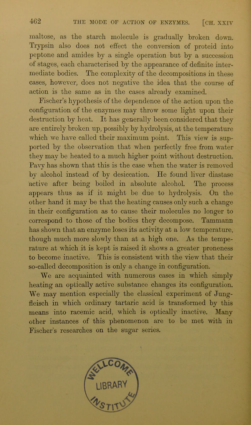 maltose, as the starch molecule is gradually broken do'vvn. Trypsin also does not effect the conversion of proteid into peptone and amides by a single operation but by a succession of stages, each characterised by the appearance of definite inter- mediate bodies. The complexity of the decompositions in these cases, however, does not negative the idea that the course of action is the same as in the cases already examined. Fischer’s hypothesis of the dependence of the action upon the configuration of the enzymes may throw some light upon their destruction by heat. It has generally been considered that they are entirely broken up, possibly by hydrolysis, at the temperature which we have called their maximum point. This view is sup- ported by the observation that when perfectly free from water they may be heated to a much higher point without destruction. Pavy has shown that this is the case when the water is removed by alcohol instead of by desiccation. He found liver diastase active after being boiled in absolute alcohol. The process appears thus as if it might be due to hydrolysis. On the other hand it may be that the heating causes only such a change in their configuration as to cause their molecules no longer to correspond to those of the bodies they decompose. Tammann has shown that an enzjnne loses its activity at a low temperature, though much more slowly than at a high one. As the tempe- rature at which it is kept is raised it shows a greater proneness to become inactive. This is consistent with the view that their so-called decomposition is only a change in configuration. We are acquainted with numerous cases in which simply heating an optically active substance changes its configuration. We may mention especially the classical experiment of Jung- fleisch in which ordinary tartaric acid is transformed by this means into racemic acid, which is optically inactive. Many other instances of this phenomenon are to be met with in Fischer’s researches on the sugar series.