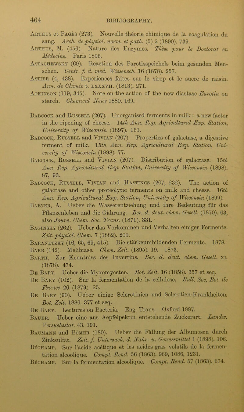 Arthus et PagJ:s (273). Nouvelle thdorio chimique de la coagulation du sang. Arch, de physiol, norm, et path. (5) 2 (1890). 739. Arthus, M. (456). Nature des Enzymes. Thlse pour le Doctorat en M^decine. Paris 1896. Astachewsky (69). Reaction des Parotisspeichels beirn gesunden Men- schen. Gentr. f. d. med. Wissensch. 16 (1878). 257. Astier (4, 438). Experiences faites sur le sirop et le sucre de raisin. Aoin. de Chimie t. Lxxxvii. (1813). 271. Atkinson (119, 345). Note on the action of the new diastase Eurotin on starch. Chemical News 1880. 169. Babcock and Russell (207). Unorganised ferments in milk : a new factor in the ripening of cheese. 14^A Ann. Rep. Agricultural Exp. Station, University of Wisconsin (1897). 161. Babcock, Russell and Vivian (207). Properties of galactase, a digestive ferment of milk. Ibth Aoin. Rep. Agricultural Exp. Station, Uni- versity of Wisconsin (1898). 77. Babcock, Russell and Vivian (207). Distribution of galactase. \^th Ann. Rep. Agricidtural Exp. Station, University of Wisconsin (1898). 87, 93. Babcock, Russell, Vivian and Hastings (207, 232). The action of galactase and other proteolytic ferments on milk and cheese. 16^A Ann. Rep. Agricultxiral Exp. Station, University of Wisconsin (1899). Baeyer, a. Ueber die Wasserentziehung und ihre Bedeutung fiir das Pflanzenleben und die Gahrung. Ber. d. deut. chem. Gesell. (1870). 63, also Journ. Chem. Soc. Trans. (1871). 331. Baginsky (262). Ueber das Vorkommen und Verhalten einiger Fermente. Zeit. physiol. Chem. 7 (1882). 209. Baranetzky (16, 65, 69, 415). Die starkeumbildenden Fermente. 1878. Barr (142). Melibiase. Chem. Zeit. (1895). 19. 1873. Barth. Zur Kenntniss des Invertins. Ber. d. deut. chem. Gesell. xi. (1878). 474. De Bary. Ueber die Myxomyceten. Bot. Zeit. 16 (1858). 357 et seq. De Bary (102). Sur la fermentation de la cellulose. Bull. Soc. Bot. de France 26 (1879). 25. De Bary (90). Ueber einige Sclerotinien und Sclerotien-Krankheiten. Bot. Zeit. 1886. 377 et seq. De Bary. Lectures on Bacteria. Eng. Trans. Oxford 1887. Bauer. Ueber eine aus Aepfelpektin entstehende Zuckerart. Landw. Versuchsstat. 43. 191. Baumann und Bomer (180). Ueber die Fallung der Albumosen durch Zinksulfat. Zeit. f. Untersuch. d. Nahr- u. Genussmittel 1 (1898). 106. B^champ. Sur I’acide ac6tique et les acides gras volatils de la fermen- tation alcoolique. Compt. Rend. 56 (1863). 969, 1086, 1231. B^champ. Sur la fermentation alcoolique. Compt. Rend. 57 (1863). 674.