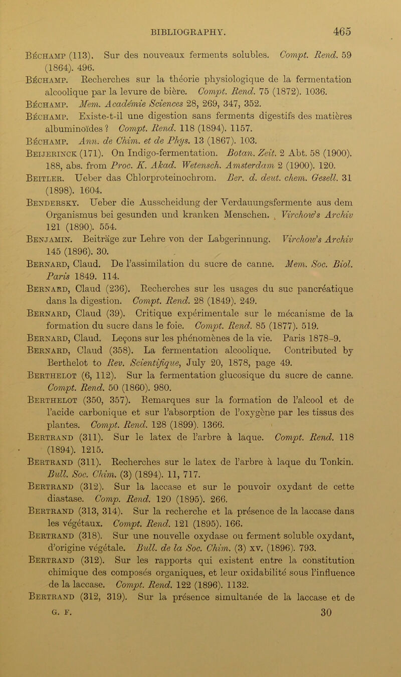 B^champ (113). Sur des nouveaux ferments solubles. Compt. Rend. 59 (1864). 496. B^champ. Recherches sur la th^orie physiologique de la femientation alcoolique par la levure de hihve. Compt. Rend. 75 (1872). 1036. B^champ. Mem. Acad4mie Sciences 28, 269, 347, 352. B^champ. Existe-t-il une digestion sans ferments digestifs des matiferes albuminoides ? Compt. Rend. 118 (1894). 1157. B^champ. Ann. de Chim. et de Phys. 13 (1867). 103. Beijerinck (171). On Indigo-fermentation. Botan. Zeit. 2 Abt. 58 (1900). 188, abs. from Proc. K. AJcad. Wetensch. Amsterdam 2 (1900). 120. Beitler. Ueber das Chlorproteinoclirom. Per. d. dent. chem. Gesell. 31 (1898). 1604. Bendersky. Ueber die Ausscheidung der Verdauungsfermente aus dem Organismus bei gesunden und ki'anken Menschen. . Yirchovis Archiv 121 (1890). 554. Benjamin. Beitrage zur Lebre von der Labgerinnung. Virchoio's Archiv 145 (1896). 30. Bernard, Claud. De Tassimilation du sucre de canne. Mem. Soc. Biol. Paris 1849. 114. Bernard, Claud (236). Eecliercbes sur les usages du sue pancr4atique dans la digestion. Compt. Rend. 28 (1849). 249. Bernard, Claud (39). Critique experimentale sur le m^canisme de la formation du sucre dans le foie. Compt. Rend. 85 (1877). 519. Bernard, Claud. Legons sur les phenomfenes de la vie. Paris 1878-9. Bernard, Claud (358). La fermentation alcoolique. Contributed by Berthelot to Rev. Scientijique, July 20, 1878, page 49. Berthelot (6, 112). Sur la fermentation glucosique du sucre de canne. Compt. Rend. 50 (1860). 980. Berthelot (350, 357). Eemarques sur la formation de I’alcool et de I’acide carbonique et sur I’absorption de I’oxyg^ne par les tissus des plantes. Compt. Rend. 128 (1899). 1366. Bertrand (311). Sur le latex de I’arbre k laque. Compt. Rend. 118 (1894). 1215. Bertrand (311). Recherches sur le latex de I’arbre laque du Tonkin. Bidl. Soc. Chim. (3) (1894). 11, 717. Bertrand (312). Sur la laccase et sur le pouvoir oxydant de cette diastase. Comp. Rend. 120 (1895). 266. Bertrand (313, 314). Sur la recherche et la presence de la laccase dans les vegetaux. Compt. Rend. 121 (1895). 166. Bertrand (318). Sui- une nouvelle oxydase ou ferment soluble oxydant, d’origine vegetale. Bull, de la Soc. Chim. (3) xv. (1896). 793. Bertrand (312). Sur les rapports qui existent entre la constitution chimique des composes organiques, et leur oxidabilite sous I’influence de la laccase. Compt. Rend. 122 (1896). 1132. Bertrand (312, 319). Sur la presence simultanee de la laccase et de 30 G. E.