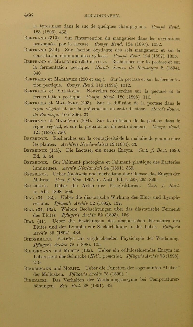 la tyrosinase dans le sue de qiielques champignons, Compt. Rend. 123 (1896). 463. Bertrand (313). Sur I’intervention du manganese dans les oxydations provoqudes par la laccase. Compt. Rend. 124 (1897), 1032. Bertrand (314). Sur Faction oxydante des sels manganeux et sur la constitution chimique des oxydases. Compt. Rend. 124 (1897). 1355. Bertrand et Mall^vre (290 et seq.). Recherches sur la pectase et sur la fermentation pectique, Morots Jounx. de Botanique 8 (1894). 340. Bertrand et Mall^vre (290 et seq.). Sur la pectase et sur la fermenta- tion pectique. Compt. Rend. 119 (1894). 1012. Bertrand et Mall^vre. ISTouvelles recherches sur la pectase et la fermentation pectique. Compt. Rend. 120 (1895), 110. Bertrand et Mall^vre (293). Sur la diffusion de la pectase dans le rfegne vegetal et sur la preparation de cette diastase. Morots Journ. de Botanique 10 (1896). 37. Bertrand et Mall^vre (294). Sur la diffusion de la pectase dans le r^gne vegetal, et sur la preparation de cette diastase. Compt. Rend. 121 (1895). 726. Beyerinck. Recherches sur la contagiosite de la maladie de gomme chez les plantes. Archives Neerlandaises 19 (1884). 43. Beyerinck (145). Die Lactase, ein neues Enzym, Cent. f. Bact. 1890. Bd. 6. 44. Beyerinck. Sur Faliment photogene et Faliment plastique des Bacteries lumineuses. Archiv N4erlandais 24 (1891). 369. Beyerinck. Ueber Nachweis und Verheitmig der Glucase, das Enzym der Maltose. Cent. f. Bact. 1895. li. Abth. Bd. i. 229, 265, 329. Beyerinck. Ueber die Arten der Essigbakterien. Cent. f. Baht.. II. Abt. 1898. 209. Bial (34, 132). Ueber die diastatische Wirkung des Blut- und Lymph- serums. Pfliiger's Archiv 52 (1892). 137. Bial (34, 132). Weitere Beobachtungen liber das diastatische Ferment des Blutes. Pfliigeo^s Archiv 52 (1893). 156. Bial (41). Ueber die Beziehungen des diastatischen Fermentes des Blutes und der Lymphe zim Zuckerbildung in der Leber. Pjliigefs Archiv 55 (1894). 434. Biedermann. Beitrage zur vergleichenden Physiologie der Verdauung. Pjiuge'ds Archiv 72 (1898). 105. Biedermann und Moritz (102). Ueber ein celluloselosendes Enzym im Lebersecret der Schnecke {Helix pomatia). PJiiiger's Archiv 73 (1898). 219. Biedermann und Moritz. Ueber die Function der sogenannten “Leber” der Mollusken. Pfliigeds Archiv 75 (1899). 1. Biernacki. Das Verhalten der Verdauungsenzyme bei Temiicraturer- hohungen. Zeit. Biol. 28 (1891). 49,