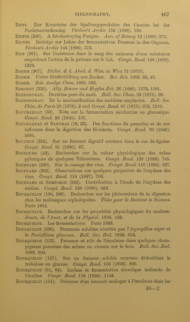 Biffi. Zui' Kenntniss cler Spaltungsprodukte des Caseins bei der Pankreasverdauung. Virchow's Archiv 152 (1898). 130. Biffin (248). A fat-destroying Fungus. Ann. of Botany 13 (1899). 375. Biondi. Beitrage zur Lebre der fermentativen Prozesse in den Organen. VirchoxVs Archiv 144 (1896). 373. Biot (261). Sur I’existence dans le sang des animaux d’une substance empecbant Faction de la presure sur le lait. Compt. Rend. 128 (1899). 1359. Boehm (367). Sitzher. d. k. Akad. d. TFiss. in Wien 71 (1875). Boehm. Ueber Starkebildung aus Zucker. Bot. Zeit. 1883. 33, 49. Bomek. Zeit. Analyt. Chem. 1895. 562. Bokorny (339). Ally. Brauer und Hopfen Zeit. 36 (1896). 1573, 1591. Bondonneau. Dextrine pure du malt. Bull. Soc. Chem. 23 (1875). 98. Bondonneau. De la saccharification des matiferes amylacees. Bidl. Soc. Chim. de Paris 25 (1876). 2 and Compt. Rend. 81 (1875). 972, 1210. Bouchard AT (33). Note sur la fermentation saccharine ou glucosique. Compt. Rend. 20 (1845). 107. Bouchard AT et Sandras (16, 33). Des fonctions du pancreas et de son influence dans la digestion des f^culents. Compt. Rend. 20 (1845). 1085. Bouchut (224). Sur un ferment digestif contenu dans le .sue de figuier. Compt. Rend. 91 (1880). 67. Boudourg (43). Eecherches sur la valeur physiologique des tubes pyloriques de quelques Teleosteeus. Compt. Rend. 128 (1899). 745. Boupfard (320). Sur la cassage des vins. Compt. Rend. 118 (1894). 827. Boufpard (322). Observations sur quelques propridtes de I’oxydase des vins. Compt. Rend. 124 (1897). 706. Bouffard et Semichon (326). Contribution k Fdtude de Foxydase des raisins. Compt. Rend. 126 (1898). 423. Bourquelot (190, 198). Eecherches sm* les phdnomdnes de la digestion chez les mollusques cephalopodes. These pour le Doctoral es Sciences. Paris 1884. Bourquelot. Eecherches sur les propridtds physiologiques du maltose. Journ. de VAnat. et de la Physiol. 1886. 193. Bourquelot. Les fermentations. Paris 1893. Bourquelot (230). Ferments solubles sderdtes par VAspergillus niger et le Penieillium glaucum. Bull. Soc. Biol. 1893. 653. Bourquelot (153). Presence et r61e de Femulsine dans quelques cham- pignons parasites des arbres ou vivants sur le bois. Bidl. Soc. Biol. 1893. 804. Bourquelot (137). Sur un ferment soluble nouveau dedoublant le trehalose en glucose. Compt. Rend. 116 (1893). 826. Bourquelot (81, 84). Inulase et fermentation alcoolique indirecte de Finuline. Compt. Rend. 116 (1893). 1143. Bourquelot (151). Presence d’un ferment analogue k Fdmulsine dans les 30—2