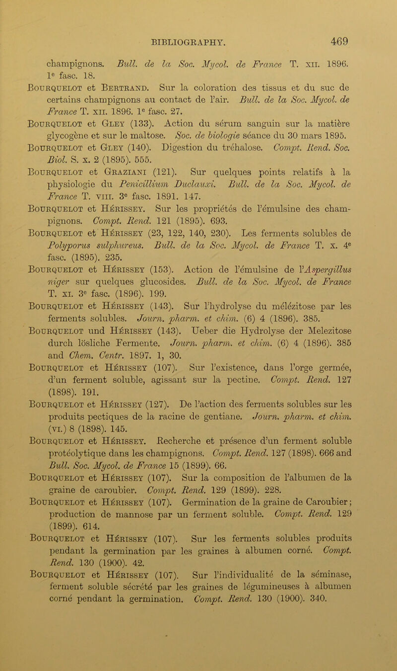 champignons. Bxdl. cle la Soc. My col. de France T. xii. 1896. le fasc. 18. Bourquelot et Bertrand. Snr la coloration des tissus et du sue de certains champignons an contact de Pair. Bull, de la Soc. Mycol. de France T. xii. 1896. 1® fasc. 27. Bourqdelot et Gley (133). Action du serum sanguin sur la matifere glycogfene et sur le maltose. Soc. de hiologie seance du 30 mars 1895. Bourquelot et Gley (140). Digestion du trehalose. Compt. Rend. Soc. Biol. S. X. 2 (1895). 555. Bourquelot et Graziani (121). Sur quelques points relatifs k la physiologie du Penicillium Duclauxi. Bull, de la Soc. Mycol. de France T. viii. 3® fasc. 1891. 147. Bourquelot et Hj^rissey. Sur les proprietes de P^mulsine des cham- pignons. Compt. Rend. 121 (1895). 693. Bourquelot et H:^rissey (23, 122, 140, 230). Les ferments solubles de Polyporus sidphureus. Bull, de la Soc. Mycol. de France T. x. 4® fasc. (1895). 235. Bourquelot et Hi^rissey (153). Action de Pemulsine de YAspergillus niger sur quelques glucosides. Bull, de la Soc. Mycol. de France T. XL 3® fasc. (1896). 199. Bourquelot et HjSrissey (143). Sm* Phydrolyse du mel^zitose par les ferments solubles. Journ. pharm. et chim. (6) 4 (1896). 385. Bourquelot und H^rissey (143). Ueber die Hydrolyse der Melezitose durch losliche Fermente. Journ. pharm. et chim. (6) 4 (1896). 385 and Chem. Centr. 1897. 1, 30. Bourquelot et H^rissey (107). Sur Pexistence, dans I’orge germ^e, d’un ferment soluble, agissant sur la pectine. Compt. Rend. 127 (1898). 191. Bourquelot et Hi^rissey (127). De Paction des ferments solubles sur les produits pectiques de la racine de gentiane. Journ. pharm. et chim. (VI.) 8 (1898). 145. Bourquelot et HiRissEY. Becherche et presence d’un ferment soluble proteolytique dans les champignons. Compt. Rend. 127 (1898). 666 and Bull. Soc. Mycol. de France 15 (1899). 66. Bourquelot et H^rissey (107). Sur la composition de Palbumen de la graine de caroubier. Compt. Rend. 129 (1899). 228. Bourquelot et H^rissey (107). Germination de la graine de Caroubier; production de mannose par un ferment soluble. Compt. Rend. 129 (1899). 614. Bourquelot et H^rissey (107). Sur les ferments solubles produits jiendant la germination par les graines k albumen corn4. Compt. Rend. 130 (1900). 42. Bourquelot et H^ribsby (107). Sur Pindividualit^ de la seminase, ferment soluble secretd par les graines de Idgumineuses k albumen come pendant la germination. Compt. Rend. 130 (1900). 340.