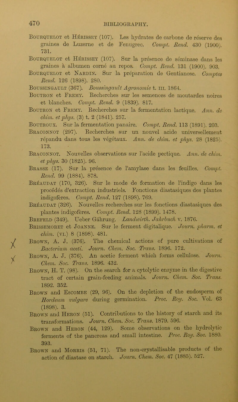 Bourquelot et HiSrissey (107). Le.s hydrates de carbone de reserve des graines de Luzerne et de Feniigrec. Compt. Rend. 430 (1900). 731. Bourquelot et HiSrissey (107). Sur la presence de sdminase dans les graines k albumen corn4 au repos; Compt. Rend. 131 (1900). 903. Bourquelot et Nardin. Sur la preparation de Gentiano.se. Cornptes Rend. 126 (1898). 280. Boussingault (367). Boussingault Agronomie t. iir. 1864. Boutron et Fremy. Eecherches sur les semences de moutardes noires et blanches. Compt. Rend. 9 (1839). 817. Boutron et Fremy. Eecherches sur la fermentation lactique. Ann. de chim. et phys. (3) t. 2 (1841). 257. Boutroux. Sur la fermentation panaire. Compt. Rend. 113 (1891). 203. Braconnot (297). Eecherches sur un nouvel acide universellement repaudu dans tons les veg4taux. Ann. de chim. et phys. 28 (1825). 173. Braconnot. Nouvelles observations sur I’acide iJectique. Ann. de chim. et phys. 30 (1825). 96. Brasse (17). Sur la j^resence de I’arnylase dans les feuilles. Compt. Rend. 99 (1884). 878. BriSaudat (170, 326). Sur le mode de formation de I’indigo dans les proc6d4s d’extraction industriels. Fonctions diastasiques des plantes indigoferes. Compt. Rend. 127 (1898). 769. Br^audat (326). Nouvelles recherches sur les fonctions diastasiques des plantes indigofferes. Compt. Rend. 128 (1899). 1478. Brepeld (349). Ueber Gahrung. Landwirth. Jahrhuch v. 1876. Brissemoret et Joanne. Sur le ferment digitalique. Journ. pharm. et chim. (VI.) 8 (1898). 481. Brown, A. J. (376). The chemical actions of pure cultivations of Bacterium aceti. Journ. Chem. Soc. Trans. 1896. 172. Brown, A. J. (376). An acetic ferment which forms cellulose. Journ. Chem. Soc. Trans. 1896. 432. Brown, H. T. (98). On the search for a cytolytic enzyme in the digestive tract of certain grain-feeding animals. Journ. Chem. Soc. Trans. 1892. 352. Brown and Escombe (29, 96). On the depletion of the endosperm of Rordeum vulgare during germination. Proc. Roy. Soc. Vol. 63 (1898). 3. Brown and Heron (51). Contributions to the history of starch and its transformations. Journ. Chem. Soc. Trans. 1879. 596. Brown and Heron (44, 129). Some observations on the hydrolytic ferments of the pancreas and small intestine. Proc. Roy. Soc. 1880. 393. Brown and Morris (51, 71). The non-crystallisable products of the action of diastase on starch. Journ. Chem. Soc. 47 (1885). 527.