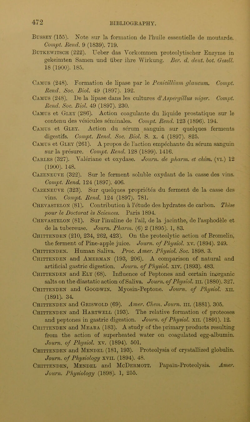 Bussey (155). Note sur la formation de I’huile essentielle de moutarde. Compt. Bend. 9 (1839). 719. Butkewitsch (222). Ueber das Vorkommen proteolytischer Enzyme in gekeimten Samen und iiber ihre Wirkung. Ber. d. deut, hot. Gesell. 18 (1900). 185. Camus (248). Formation de lipase par le FenicilKum glaucum. Compt. Rend. Soc. Biol. 49 (1897). 192. Camus (248). De la lipase dans les cultures ^Aspergillus niger. Compt. Rend. Soc. Biol. 49 (1897). 230. Camus et Gley (286). Action coagulante du liquide prostatique sur le contenu des vdsicules sdminales. Compt. Rend. 123 (1896). 194. Camus et Gley. Action du serum sanguin sur quelques ferments digestifs. Compt. Rend. Soc. Biol. S. x. 4 (1897). 825. Camus et Gley (261). A propos de Taction emp^chante du serum sanguin sm’ la presure. Compt. Rend. 128 (1899). 1416. Carles (327). Valeriane et oxydase. Journ. de pharm. et chim. (vi.) 12 (1900). 148. Cazexeuve (322). Sur le ferment soluble oxydant de la casse des vins. Compt. Rend. 124 (1897). 406. Cazeneuve (323). Sur quelques propri^tes du ferment de la casse des vins. Compt. Rend. 124 (1897). 781. Chevastelon (81). Contribution a Tdtude des hydrates de carbon. These pour le Doctor at es Sciences. Paris 1894. Chevastelon (81). Sur Tinuline de Tail, de la jacinthe, de I’asphodfele et de la tubereuse. Journ. Pharm. (6) 2 (1895). 1, 83. Chittenden (210, 234, 262, 423). On the proteolytic action of Bromelin, the ferment of Pine-apple juice. Journ. of Physiol, xv. (1894). 249. Chittenden. Human Saliva. Proc. Amer. Physiol. Soc. 1898. 3. Chittenden and Amerman (193, 206). A comparison of natural and artificial gastric digestion. Journ. of Physiol, xrv. (1893). 483. Chittenden and Ely (68). Influence of Peptones and certain inorganic salts on the diastatic action of Saliva. Journ. of Physiol, iii. (1880). 327. Chittenden and Goodwin. Myosin-Peptone. Journ. of Physiol, xii. (1891). 34. Chittenden and Griswold (69). Amer. Chem. Journ. iii. (1881). 305. Chittenden and Hartwell (193). The relative formation of proteoses and peptones in gastric digestion. Journ. of Physiol, xii. (1891). 12. Chittenden and Meara (183). A study of the primary products resulting from the action of superheated water on coagulated egg-albumin. Journ. of Physiol, xv. (1894). 501. Chittenden and Mendel (181, 193). Proteolysis of crystallized globulin. Journ. of Physiology xvil. (1894). 48. Chittenden, Mendel and McDermott. Papain-Proteolysis. Amer. Journ. Physiology (1898). 1, 255.