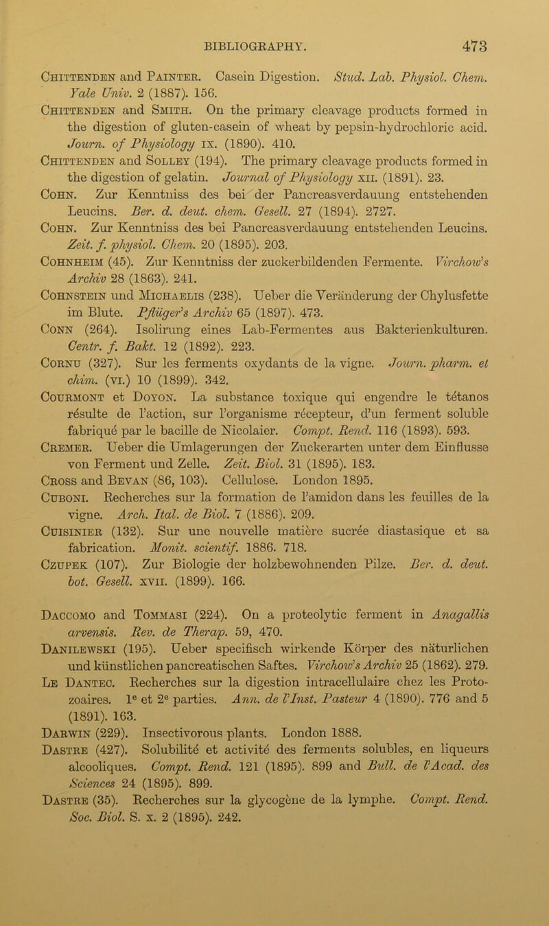 Chittenden and Painter. Casein Digestion. Stud. Lab. Physiol. Ghem. Yale Univ. 2 (1887). 156. Chittenden and Smith. On the primary cleavage products formed in the digestion of gluten-casein of wheat by pepsin-hydrochloric acid. Joum. of Physiology ix. (1890). 410. Chittenden and Solley (194). The primary cleavage products formed in the digestion of gelatin. Journal of Physiology xii. (1891). 23. Cohn. Zur Kenntniss des bei der Pancreasverdauung entstehenden Leucins. Ber. d. deut. chem. Oesell. 27 (1894). 2727. Cohn. Zur Kenntniss des bei Pancreasverdauung entstehenden Leucins. Zeit. f. physiol. Ghem. 20 (1895). 203. CoHNHEiM (45). Zur Kenntniss der zuckerbildenden Fermente. Virchow's Archiv 28 (1863). 241. CoHNSTEiN und Michaelis (238). Ueber die Veranderung der Chylusfette im Blute. Pjluger's Archiv 65 (1897). 473. Conn (264). Isolirung eines Lab-Fermentes aus Bakterienkultiu’en. Gmtr. f. Baht. 12 (1892). 223. Cornu (327). Sur les ferments oxydants de la vigne. Journ. pharm. et chim. (VI.) 10 (1899). 342. CouRMONT et Doyon. La substance toxique qui engendre le t^tanos r^sulte de Taction, sur Torganisme rdcepteur, d’un ferment soluble fabrique par le bacille de Nicolaier. Gompt. Rend. 116 (1893). 593. Cremer. Ueber die Umlagerungen der Zuckerarten unter dem Einflusse von Ferment und Zelle. Zeit. Biol. 31 (1895). 183. Cross and Bevan (86, 103). Cellulose. London 1895. CuBONi. Recherches sur la formation de Tamidon dans les feuilles de la vigne. Arch. Ital. de Biol. 7 (1886). 209. Cuisinier (132). Sur une nouvelle matifere sucree diastasique et sa fabrication. Monit. scientif. 1886. 718. CzuPEK (107). Zur Biologie der holzbewohnenden Pilze. Ber. d. deut. hot. Gesell. xvii. (1899). 166. Daccomo and Tommasi (224). On a proteolytic ferment in Anagallis ai'vensis. Rev. de Therap. 59, 470. Danilewski (195). Ueber specifisch wirkende Kbrper des naturlichen und kiinstlichen pancreatischen Saftes. Virchow's Archiv 25 (1862). 279. Le Dantec. Recherches sur la digestion intracellulaire chez les Proto- zoaires. 1® et 2® parties. Ann. de VInst. Pasteur 4 (1890). 776 and 5 (1891). 163. Darwin (229). Insectivorous plants. London 1888. Dastre (427). Solubility et activity des ferments solubles, en liqueurs alcooliques. Gompt. Rend. 121 (1895). 899 and Bidl. de VAcad. des Sciences 24 (1895). 899. Dastre (35). Recherches sur la glycogene de la lymphe. Gompt. Rend. Soc. Biol. S. X. 2 (1895). 242.