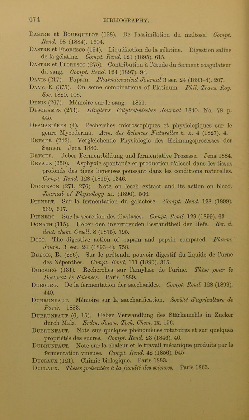Dastrb et Bourqublot (128), De Passimilation du maltose. Com.'pt. Rend. 98 (1884). 1604. Dastre et Floresco (194). Liquefaction de la gdlatine. Digestion saline de la gelatine. Compt. Rend. 121 (1895). 615. Dastre et Floresco (275), Contribution I’dtude du ferment coagulateur du sang. Compt. Rend. 124 (1897). 94. Davis (217). Papain. Pharmaceutical Journal 3 ser. 24 (1893-4). 207. Davy, E. (375). On some combinations of Platinum. Phil. Trans. Roy. Roc. 1820. 108. Denis (267). Memoire sur le sang. 1859. Deschamps (253), Dingler's Polytechnisches Journal 1840. No. 78 p. 445. Desmazi^res (4), Kecberches microscopiques et pbysiologiques sur le genre Mycoderma, Ann. des Sciences Naturelles t. x. 4 (1827). 4. Detmer (242), Vergleicbende Pbysiologie des Keimungsprocesses der Samen. Jena 1880. Detmer. Ueber Fernientbildung und fermentative Prozesse, Jena 1884. Devaux (350). Aspbyxie spontanee et production d’alcool dans les tissus profonds des tiges ligneuses poussant dans les conditions naturelles. Compt. Rend. 128 (1899). 1346. Dickinson (271, 276). Note on leech extract and its action on blood. Journal of Physiology xi. (1890). 566. Dienert, Sur la fermentation du galactose. Compt. Rend. 128 (1899). 569, 617. Dienert. Sur la secretion des diastases. Compt. Rend. 129 (1899). 63. Donate (115). Ueber den invertirenden Bestandtheil der Hefe. Ber. d. dent. chem. Gesell. 8 (1875). 795. Dott. The digestive action of pa]3am and pepsm compared. Pharm. Journ. 3 ser. 24 (1893-4). 758. Dubois, E. (226). Sur le pretendu pouvoir digestif du liquide de I’ume des Nepenthes. Compt. Rend. Ill (1890). 315. Dubourg (131). Eecherches sur I’amylase de I’lu-ine. Thlse pour le Doctoral es Sciences. Paris 1889. Dubourg. De la fermentation der saccharides. Compt. Rend. 128 (1899). 440. Dubrunfaut. ]\Iemoire sur la saccharification. Societd Jagriculture de Paris. 1823. Dubrunfaut (6, 15). Ueber Verwandlung des Starkemehls in Zucker durch Malz, Erdm. Journ. Tech. Chem. ix. 156. Dubrunfaut. Note sur quelques ph^nom^:nes rotatoires et sur quelques proprietes des sucres, Compt. Rend. 23 (1846). 40. Dubrunfaut. Note sur la chaleur et le travail m4canique produits par la fermentation vineuse. Compt. Rend. 42 (1856). 945. Duclaux (121). Chimie biologique. Paris 1883. Duclaux, Theses presentees d la faaulte des sciences. Paris 1865.