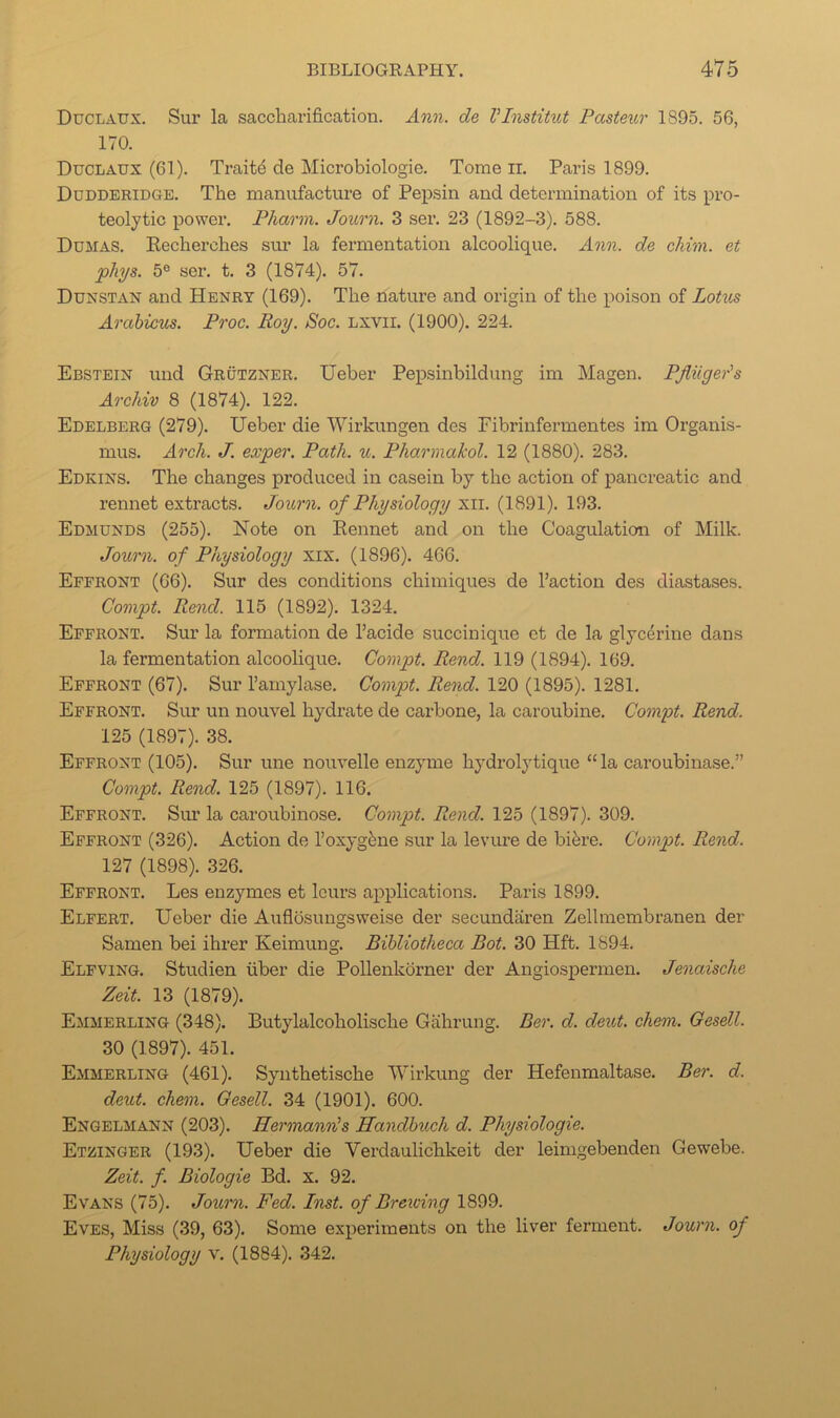 Duclaux. Sur la saccharification. An?i. de Vlnstihit Pasteur 1895. 56, 170. Duclaux (61). Traite de Microbiologie. Tome ir. Paris 1899. Dudderidge. The manufacture of Pepsin and determination of its pi’o- teolytic j)Ower. Pharm. Journ. 3 ser. 23 (1892-3). 588. Dumas. Kecherches stm la fermentation alcoolique. Ann. de chim. et plii/s. 5® ser. t. 3 (1874). 57. Dunstan and Henry (169). The nature and origin of the poison of Lotus Arahicus. Proc. Roy. Soc. Lxvil. (1900). 224. Ebstein und Grutzner. Ueber Pepsinbildung im Magen. Pfliigeds Archiv 8 (1874). 122. Edelberg (279). Ueber die Wirkungen des Fibrinfermentes im Organis- mus. Arch. J. exper. Path. u. Pharmakol. 12 (1880). 283. Edkins. The changes produced in casein by the action of pancreatic and rennet extracts. Journ. of Physiology xii. (1891). 193. Edmunds (255). Note on Rennet and on the Coagulation of Milk. Journ. of Physiology xix. (1896). 466. Effront (66). Sur des conditions chimiques de Faction des diastases. Gompt. Rend. 115 (1892). 1324. Effront. Sur la formation de I’acide succinique et de la glycerine dans la fermentation alcoolique. Gompt. Rend. 119 (1894). 169. Effront (67). Sur I’amylase. Gompt. Rend. 120 (1895). 1281. Effront. Sur un nouvel hydrate de carbone, la caroubine. Gompt. Rend. 125 (1897). 38. Effront (105). Sur une nouvelle enzyme hydrolytique “la caroubinase.” Gompt. Rend. 125 (1897). 116. Effront. Sim la caroubinose. Gompt. Rend. 125 (1897). 309. Effront (326). Action de I’oxyg^ne sur la levure de bik’e. Gompt. Rend. 127 (1898). 326. Effront. Les enzymes et Icurs applications. Paris 1899. Elfert. Ueber die Auflosungsweise der secundaren Zellmembranen der Samen bei ihrer Keimung. Bibliotheca Bot. 30 Hft. 1894. Elfving. Studien fiber die Pollenkorner der Angiospermen. Jenaische Zeit. 13 (1879). Emmerling (348). Butylalcoholische Gahrung. Ber. d. deut. chem. Gesell. 30 (1897). 451. Emmerling (461). Synthetische Wirkung der Hefenmaltase. Ber. d. deut. chem. Gesell. 34 (1901). 600. Engelmann (203). Hermann's Handhuch d. Physiologie. Etzinger (193). Ueber die Verdaulichkeit der leimgebenden Gewebe. Zeit. f. Biologie Bd. x. 92. Evans (75). Journ. Fed. Inst, of Brewing 1899. Eves, Miss (39, 63). Some experiments on the liver ferment. Journ. of Physiology v. (1884). 342.