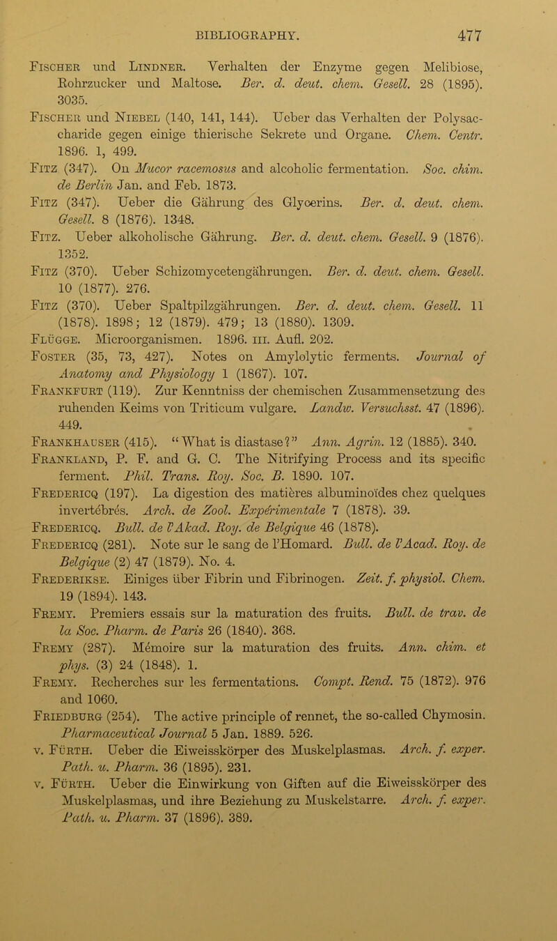 Fischer und Lindner. Verhalten der Enzyme gegen Melibiose, Kohrzucker und Maltose. Ber. d. deut. chem. Oesell. 28 (1895). 3035. Fischer und Niebel (140, 141, 144). Ueber das Verhalten der Polysac- charide gegen einige thierische Sela’ete und Organe. Chem. Gentr. 1896. 1, 499. Fitz (347). On Mucor racemosus and alcoholic fermentation. Soc. ckim. de Berlin Jan. and Feb. 1873. Fitz (347). Ueber die Gahrung des Glycerins. Ber. d. deut. chem. Gesell. 8 (1876). 1348. Fitz. Ueber alkoholische Gahrung. Ber. d. deut. chem. Gesell. 9 (1876). 1352. Fitz (370). Ueber Schizomycetengahrungen. Ber. d. deut. chem. Gesell. 10 (1877). 276. Fitz (370). Ueber Spaltpilzgahrungen. Ber. d. deut. chem. Gesell. 11 (1878). 1898; 12 (1879). 479; 13 (1880). 1309. Flugge. Microorganismen. 1896. iii. Aufl, 202. Foster (35, 73, 427). Notes on Amylolytic ferments. Journal of Anatomy and Physiology 1 (1867). 107. Frankfurt (119). Zur Kenntniss der chemischen Zusammensetzung des ruhenden Keims von Triticum vulgare. Landw. Versuchsst. 47 (1896). 449. Frankhadser (415). “What is diastase?” Ann. Agrin. 12 (1885). 340. Frankland, P. F. and G. C. The Nitrifying Process and its specific ferment. Phil. Trans. Roy. Soc. B. 1890. 107. Fredericq (197). La digestion des matiferes albuminoides chez quelques invertebres. Arch, de Zool. Exp4rimentale 7 (1878). 39. Fredericq. Bull, de VAkad. Roy. de Belgique 46 (1878). Fredericq (281). Note sur le sang de THomard. Bxdl. de VAcad. Roy. de Belgique (2) 47 (1879). No. 4. Frederikse. Einiges liber Fibrin und Fibrinogen. Zeit. f. physiol. Chem. 19 (1894). 143. Fremy. Premiers essais sur la maturation des fruits. Bull, de trav. de la Soc. Pharm. de Paris 26 (1840). 368. Fremy (287). Memoire sur la maturation des fruits. Ann. chim. et phys. (3) 24 (1848). 1. Fremy. Recherches sur les fermentations. Gompt. Rend. 75 (1872). 976 and 1060. Friedburg (254). The active principle of rennet, the so-called Chymosin. Pharmaceutical Journal 5 Jan. 1889. 526. V. Furth. Ueber die Eiweisskbrper des Muskelplasmas. Arch. f. exper. Path. u. Pharm. 36 (1895). 231. V. Furth. Ueber die Einwirkung von Giften auf die Eiweisskbrper des Muskelplasmas, und ihre Beziehung zu Muskelstarre. Arch. f. exper. Path. u. Pharm. 37 (1896). 389.