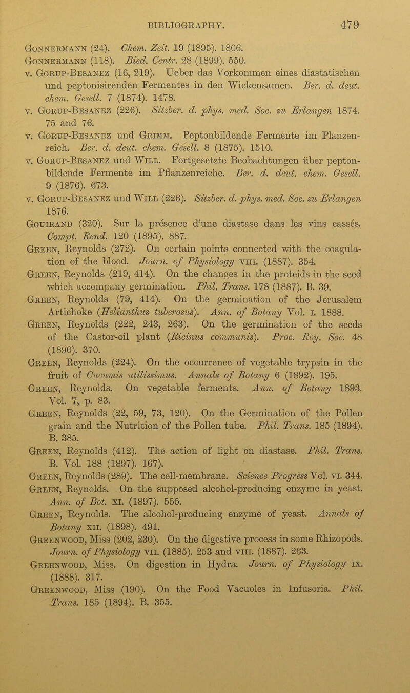 Gonnermann (24). Chem. Zeit. 19 (1895). 1806. Gonnermann (118). Bied. Centr. 28 (1899). 550. V. Gorup-Besanez (16, 219). Ueber das Vorkommen eiues diastatischen iind peptonisirenden Fermeutes in den Wickensanien. Ber. d. deut. chem. Oesell. 7 (1874). 1478. V. Gorup-Besanez (226). Sitzher. d. phys. med. Soc. zu Erlangen 1874. 75 and 76. V. Gorup-Besanez und Grimm. Peptonbildende Fermente im Planzen- reicli. Ber. d. deitt. chem. Gesell. 8 (1875). 1510. V. Gorup-Besanez und Will. Fortgesetzte Beobachtungen iiber pepton- bildende Fermente im Pflanzenreiche. Ber. d. deut. chem. Gesell. 9 (1876). 673. V. Gorup-Besanez und Will (226). Sitzher. d. phys. med. Soc. zu Erlangen 1876. Gouirand (320). Sur la presence d’une diastase dans les vins cassds. Cmnpt. Rend. 120 (1895). 887. Green, Eeynolds (272). On certain points connected with the coagula- tion of the blood. Journ. of Physiology vili. (1887). 354. Green, Reynolds (219, 414). On the changes in the proteids in the seed which accompany germination. Phil. Trans. 178 (1887). B. 39. Green, Reynolds (79, 414). On the germination of the Jerusalem Artichoke {Helianthus tuherosus). Ann. of Botany Vol. l. 1888. Green, Reynolds (222, 243, 263). On the germination of the seeds of the Castor-oil plant {Riciims communis). Proc. Roy. Soc. 48 (1890). 370. Green, Reynolds (224). On the occurrence of vegetable trypsin in the fruit of Cucumis ^itilissimus. Annals of Botany 6 (1892). 195. Green, Reynolds. On vegetable ferments. Ann. of Botany 1893. Vol. 7, p. 83. Green, Reynolds (22, 59, 73, 120). On the Germination of the Pollen grain and the Nutrition of the Pollen tube. Phil. Trans. 185 (1894). B. 385. Green, Reynolds (412). The action of light on diastase. Phil. Trans. B. Vol. 188 (1897). 167). Green, Reynolds (289). The cell-membrane. Science Progress Vol. vi. 344. Green, Reynolds. On the supposed alcohol-producing enzyme in yeast. Ann. of Bot. xi. (1897). 555. Green, Reynolds. The alcohol-producing enzyme of yeast. Annals of Botany xii. (1898). 491. Greenwood, Miss (202, 230). On the digestive process in some Rhizopods. Journ. of Physiology vii. (1885). 253 and viii. (1887). 263. Greenwood, Miss. On digestion in Hydra. Journ. of Physiology ix. (1888). 317. Greenwood, Mi.ss (190). On the Food Vacuoles in Infusoria. Phil. Trans. 185 (1894). B. 355.