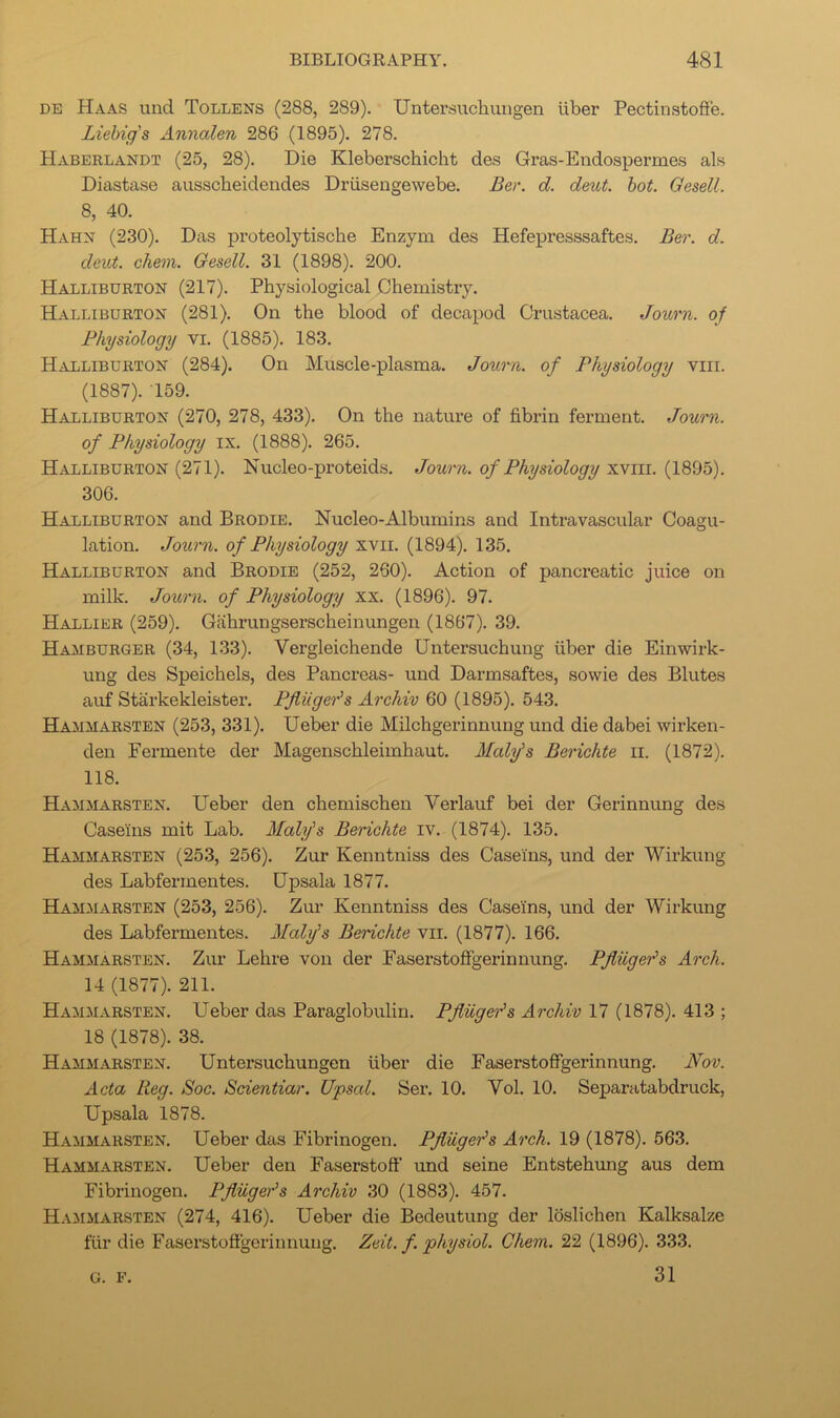 DE Haas und Tollens (288, 289). Untersuchungen iiber Pectinstoflfe. Liebig's Annalen 286 (1895). 278. Haberlandt (25, 28). Die Kleberschicht des Gras-Endospermes als Diastase ausscheidendes Driisengewebe. Ber. d. deut. hot. Gesell. 8, 40. Hahn (230). Das proteolytische Enzym des Hefepresssaftes. Ber. d. deut. chem. Gesell. 31 (1898). 200. Halliburton (217). Physiological Chemistry. Halliburton (281). On the blood of decapod Crustacea. Journ. of Physiology vi. (1885). 183. Halliburton (284). On Muscle-plasma. Journ. of Physiology viii. (1887). 159. Halliburton (270, 278, 433). On the natui’e of fibrin ferment. Journ. of Physiology ix. (1888). 265. Halliburton (271). Nucleo-proteids. Journ. of Physiology xviii. (1895). 306. Halliburton and Brodie. Nucleo-Albumins and Intravascular Coagu- lation. Journ. of Physiology xvii. (1894). 135. Halliburton and Brodie (252, 260). Action of pancreatic juice on milk. Journ. of Physiology xx. (1896). 97. Hallier (259). Gahrungserscheinungen (1867). 39. Hamburger (34, 133). Vergleichende Untersuchung fiber die Einwirk- ung des Speichels, des Pancreas- und Darmsaftes, sowie des Blutes auf Starkekleister. Pfliiger's Archiv 60 (1895). 543. Hammarsten (253, 331). Ueber die Milchgerinnung und die dabei wirken- den Fermente der Magenschleimhaut. Maly's Berichte ii. (1872). 118. Hammarsten. Ueber den chemischen Verlauf bei der Gerinnung des Caseins mit Lab. Maly's Berichte iv. (1874). 135. Haximarsten (253, 256). Zur Kenntniss des Caseins, und der Wirkung des Labfermentes. Upsala 1877. Hammarsten (253, 256). Zur Kenntniss des Caseins, und der Wirkung des Labfermentes. Maly's Berichte vii. (1877). 166. Hammarsten. Zur Lehre von der Faserstoffgerinnung. Pjluge'ds Arch. 14 (1877). 211. Hammarsten. Ueber das Paraglobulin. PjiugeJs Archiv 17 (1878). 413 ; 18 (1878). 38. Hammarsten. Untersuchungen fiber die Faserstoffgerinnung. Nov. Acta Reg. Soc. Scientiar. Upsal. Sei’. 10. Vol. 10. Separatabdruck, Upsala 1878. Hammarsten. Ueber das Fibrinogen. Pfliiger's Arch. 19 (1878). 563. Hammarsten. Ueber den Faserstoff und seine Entstehung aus dem Fibrinogen. Pfliiger's Archiv 30 (1883). 457. Hammarsten (274, 416). Ueber die Bedeutung der loslichen Kalksalze ffir die Faserstoffgerinnung. Zeit. f. physiol. Chem. 22 (1896). 333. 31 G. F.