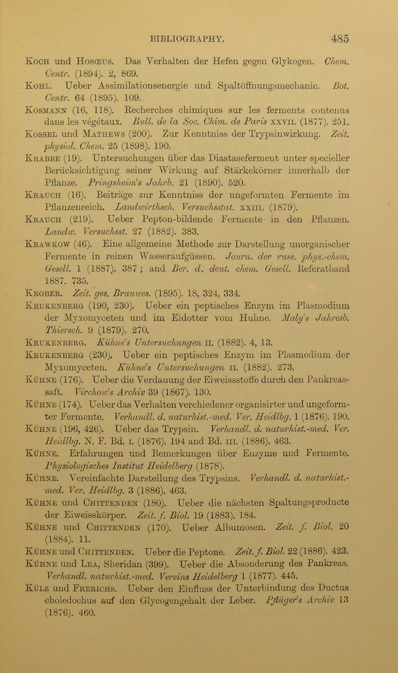 Koch und Hosoeus. Das Verhalten der Hefen gegen Glykogen. Chem. Centr. (1894). 2, 869. Kohl. Ueber Assimilationsenergie und SpaltofFnungsmeclianic. Bot. Centr. 64 (1895). 109. Kosmann (16, 118). Kecherches chimiques sur les ferments contenus dans les vegetaux. Bull, de la Soc. Chim. de Paris xxvii. (1877). 251. Kossbl und Mathews (200). Zur Kenntniss der Trypsinwirkung. Zeit. physiol. Chem. 25 (1898). 190. Krabbe (19). Untersuchungen iiber das Diastaseferment unter specieller Beriicksichtigung seiner Wii’kung auf Starkekurner innerbalb der Pflanze. Pringsheinis Jahrb. 21 (1890). 520. Krauch (16). Beitrage zur Kenntniss der ungeformten Fermente im Pflauzenreicb. Landwirthsch. Versuchsstat. xxiii. (1879). Krauch (219). Ueber Pepton-bildende Fermente in den Pflanzen. Landw. Ve7'suchsst. 27 (1882). 383. Krawkow (46). Fine allgemeine Methode zur Darstellung unorganischer Fermente in reinen Wasseraufgussen. Journ. der russ. phys.-chem. Gesell. 1 (1887). 387 ; and Ber. d. dent. chem. Gesell. lieferatband 1887. 735. Krober. Zeit. ges. Brauwes. (1895). 18, 324, 334. Krukenberg (190, 230). Ueber ein peptisches Enzym im Plasmodium der Myxomyceten und im Eidotter vom Hubne. Maly's Jahresh. Thiersch. 9 (1879). 270. Krukenberg. Kuhne's Untersuchungen ii. (1882). 4, 13. Krukenberg (230). Ueber ein peptiscbes Enzym im Plasmodium der Myxomyceten. Kiihnds Untersuchungen ii. (1882). 273. KiiHNE (176). Ueber die Verdauung der EiweissstofFe durcb den Pankreas- saft. Virchow's Archiv 39 (1867). 130. Kuhne (174). Ueber das Verhalten vercbiedener organisirter und ungeform- ter Fermente. Yerhandl. d. naturhist.-med. Ver. Heidlhg. 1 (1876). 190. Kuhne (196, 426). Ueber das Trypsin. Yerhandl. d. naturhist.-med. Yer. Heidlhg. N. F. Bd. i. (1876). 194 and Bd. iii. (1886). 463. KiiHNE. Erfahrungen und Bemerkungen iiber Enzyme und Fermente. Physiologisches Institut Heidelberg (1878). KiiHNE. Vereinfacbte Darstellung des Trypsins. Yerhandl. d. naturhist.- med. Ver. Heidlhg. 3 (1886). 463. KiiHNE und Chittenden (180). Ueber die nachsten Spaltungsproducte der Eiweisskorper. Zeit. f. Biol. 19 (1883). 184. KiiHNE und Chittenden (170). Ueber Albumosen. Zeit. f. Biol. 20 (1884). 11. KiiHNE und Chittenden. Ueber die Peptone. Zeit.f. Biol. 22 (1886). 423. KiiHNE und Lea, Sberidan (399). Ueber die Absonderung des Panki-eas. Yerhandl. naturhist.-med. Yereins Heidelberg 1 (1877). 445. KiiLZ und Frerichs. Ueber den Einfluss der Unterbindung des Ductus choledochus auf den Glycogengebalt der Leber. Pjiiiger’s Archiv 13 (1876). 460.