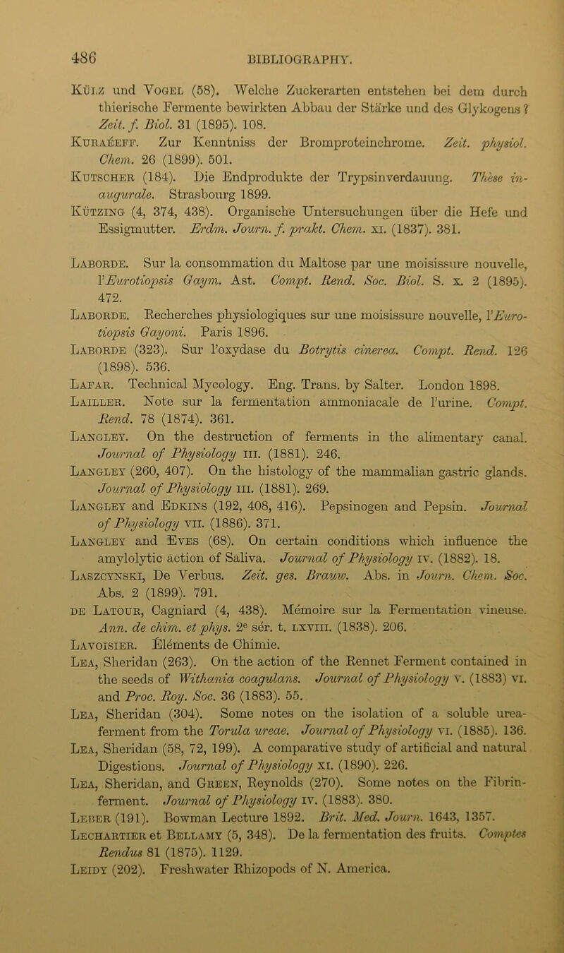 K.VLZ und Vogel (58). Welche Zuckerarten entstehen bei dein durch thierische Fermente bewirkten Abbau der Starke und des Glykogens ? Zeit. f. Biol. 31 (1895). 108. Kuea^epp. Zur Kenntniss der Bromproteinchroine. Zeit. physiol. Chem. 26 (1899). 501. Kutscher (184). Die Endprodukte der Trypsinverdauung. These in- augurale. Strasbourg 1899. Kutzing (4, 374, 438). Organische Untersuchungen iiber die Hefe und Essigmutter. Erdm. Journ. f. prakt. Chem. xi. (1837). 381. Laborde. Sur la consommation du Maltose par une moisissure nouvelle, VEurotiopsis Gaym. Ast. Compt. Rend. Soc. Biol. S. x. 2 (1895). 472. Laborde. Eecherches pLysiologiques sur une moisissure nouvelle, VEuro- tiopsis Gayoni. Paris 1896. Laborde (323). Sur I’oxydase du Botrytis cinerea. Compt. Rend. 126 (1898). 536. Lapar. Technical Mycology. Eng. Trans, by Salter. London 1898. Lailler. Note sur la fermentation ammoniacale de I’urine. Compt. Rend. 78 (1874). 361. Langley. On the destruction of ferments in the alimentary canal. Journal of Physiology iii. (1881). 246. Langley (260, 407). On the histology of the mammalian gastric glands. Journal of Physiology iii. (1881). 269. Langley and Edkins (192, 408, 416). Pepsinogen and Pepsin. Journal of Physiology vii. (1886). 371. Langley and Eves (68). On certain conditions which influence the amylolytic action of Saliva. Journal of Physiology iv. (1882). 18. Laszcynski, De Verbus. Zeit. ges. Brauw. Abs. in Journ. Chem. Soc. Abs. 2 (1899). 791. DE Latour, Cagniard (4, 438). Memoire sur la Fermentation vineuse. Ann. de chim. et phys. 2® ser. t. Lxviii. (1838). 206. Lavoisier. Elements de Chimie. Lea, Sheridan (263). On the action of the Rennet Ferment contained in the seeds of Withania coagulans. Journal of Physiology v. (1883) vi. and Proc. Roy. Soc. 36 (1883). 55. Lea, Sheridan (304). Some notes on the isolation of a soluble urea- ferment from the Torula ureae. Journal of Physiology vi. (1885). 136. Lea, Sheridan (58, 72, 199). A comparative study of artificial and natural Digestions. Journal of Physiology xi. (1890). 226. Lea, Sheridan, and Green, Reynolds (270). Some notes on the Fibrin- ferment. Journal of Physiology iv. (1883). 380. Leber (191). Bowman Lectm’e 1892. Brit. Med. Journ. 1643, 1357. Lechartier et Bellamy (6, 348). De la fermentation des fruits. Comptes Rendus 81 (1875). 1129. Leidy (202). Freshwater Rhizopods of N. America.
