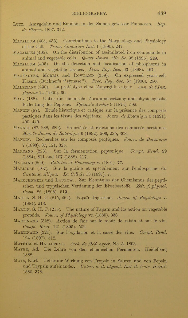 Lutz. Amygdalin und Emulsin in den Samen gewisser Pomaceen. Rep. de Pharm. 1897. 312. Macallum (405, 433). Contributions to the Morphology and Physiology of the Cell. Trans. Canadian Inst. 1 (1890). 247. Macallum (405). On the distribution of assimilated ii’on compounds in animal and vegetable cells. Quart. Journ. Mic. Sc. 38 (1895). 229. Macallum (405). On the detection and localisation of phosphorus in animal and vegetable tissues. Proc. Roy. Soc. 63 (1898). 467. MacFadten, Morris and Rowland (359). On expressed yeast-cell Plasma (Buchner’s zymase”). Proc. Roy. Soc. 67 (1900). 250. Malfitano (230). La proteolyse chez rAspergilkis niger. Ann. de VInst. Pasteur 14 (1900). 60. Malt (188). Ueber die chemische Zusammensetzung und physiologische Bedeutung der Peptone. PJiiiyeAs Archiv 9 (1874). 592. Mangin (87). Etude historique et critique sur la presence des composes pectiques dans les tissus des vegetaux. Joitrn. de Botanique 5 (1891). 400, 440. Mangin (87, 288, 289). Proprietes et r^ictions des composes pectiques. Moroi's Journ. de Botanique 6 (1892). 206, 235, 363. Mangin. Recherches sur les composes pectiques. Journ. de Botanique 7 (1893). 37, 121, 325. Marcano (223). Sur la fermentation peptouique. Coinpt. Rend. 99 (1884). 811 and 107 (1888). 117. Marcano (209). Bxdletin of Pharmacy v. (1891). 77. Marlieke (107). Sur la graine et spdcialement sur I’endosperme du Ceratonia siliqua. La Celhde 13 (1897). 7. Marochowetz und Laurow. Zur Kenntniss der Chemismus der pepti- schen und tryptischen Verdauung der EiweissstofFe. Zeit. f. physiol. Chern. 26 (1898). 513. Martin, S. H. C. (215, 262). Papain-Digestion. Journ. of Physiology v. (1884). 213. ^Martin, S. H. C. (215). The nature of Papain and its action on vegetable proteids. Journ. of Physiology vi. (1885). 336. Martinand (322). Action de Fair sur le moAt de raisin et sur le vin. Compt. Rend. 121 (1895). 502. Martinand (321). Sur I’oxydation et la casse des vins. Compt. Rend. 124 (1897). 512. Mathieu et Hallopeau. Arch, de M4d. exper. No. 3. 1893. Mater, Ad. Die Lehre von den chemischen Eermenten. Heidelberg 1882. Mats, Karl. Ueber die Wirkung von Tryiisin in Sauren und von Pepsin und Trypsin aufeinander. (Inters, a. d. physiol. Inst. d. Uni'o. Heidel. 1880. 378.