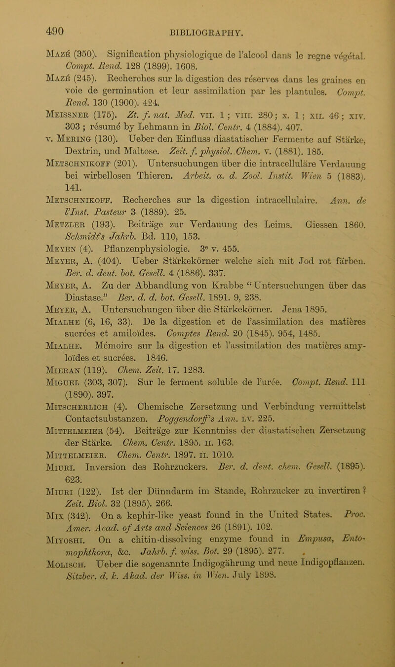 Maz6 (350). Signification physiologiquc de I’alcool dans le rcgne vdgdtal. Compt. Rend. 128 (1899). 1608. Mazi5 (245). Kecherches sur la digestion des rdserves dans les graines en voie de germination et leur assimilation par les plantules. Compt. Rend. 130 (1900). 424. Meissner (175). Zt. f. nat. Med. vii. 1; viii. 280; x. 1 ; xir. 46; xiv. 303 ; resumd by Lelimann in Biol. Gentr. 4 (1884). 407. V. Merino (130). Ueber den Einfluss diastatischer Eermente auf Starke, Dextrin, und Maltose. Zeit. f. physiol. Ghem. v. (1881). 185. Metschnikopf (201). Untersucbungen liber die intracellulare Yerdauung bei wirbellosen Thieren. Arbeit, a. d. Zool. Instit. Wien 5 (1883). 141. Metsghnikofp. Eecbercbes siu- la digestion intracellulaire. Ann. de VInst. Pasteur 3 (1889). 25. Metzler (193). Beitrage zur Yerdauung des Leims. Giessen 1860. Schmidt's Jahrh. Bd. 110, 153. Meyen (4). Pflanzenphysiologie. 3® v. 455. Meyer, A. (404). Ueber Starkekorner welche sich mit Jod rot farben. Ber. d. deut. hot. Gesell. 4 (1886). 337. Meyeb,, a. Zu der Abbandlung von Krabbe “Untersucbungen fiber das Diastase.” Ber. d. d. hot. Gesell. 1891. 9, 238. Meyer, A. Untersucbungen fiber die Starkekorner. Jena 1895. Mialhe (6, 16, 33). De la digestion et de I’assimilation des matiferes sucrees et amilo'ides. Comptes Rend. 20 (1845). 954, 1485. Mialhe. Memoire sur la digestion et I’assimilation des matieres amy- lol'des et sucrees. 1846. Mieran (119). Ghem. Zeit. 17. 1283. Mighel (303, 307). Sur le ferment soluble de I’urce. Compt. Rend. Ill (1890). 397. Mitscherlich (4). Cbemiscbe Zcrsetzung und Yerbindung vermittelst Contactsubstanzen. Poggendorff’s Ann. LV. 225. IMittelmeier (54). Beitrage zur Kenntniss der diastatiscben Zersetzung der Starke. Ghem. Gentr. 1895. ii. 163. Mittelmeier. Ghem. Gentr. 1897. ii. 1010. Miuri. Inversion des Rohrzuckers. Ber. d. deut. chem. Gesell. (1895). 623. Miuri (122). 1st der Dlinndarm im Stande, Robrzucker zu invertiren? Zeit. Biol. 32 (1895). 266. Mix (342). On a kepbir-like yeast found in tbe United States. Proc. Amer. Acad, of Arts and Sciences 26 (1891). 102. Miyoshi. On a cbitin-dissolving enzyme found in Empusa, Ento- mophthora, &c. Jahrh. f. wiss. Bot. 29 (1895). 277. Molisch. Ueber die sogenannte Indigogabrung und neue Indigopflauzen. Sitzher. d. k. Akad. der ll esi’. in Wien. July 1898.