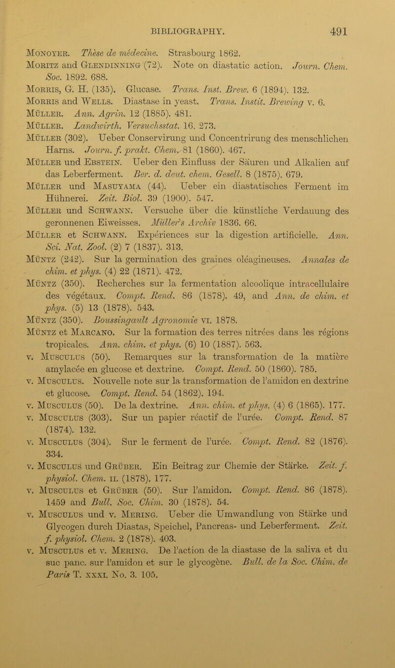 JNIonoyer. These de midecine. Strasbourg 1862. Moritz and Glendinking (72). Note on diastatic action, Journ. Chem. Soc. 1892. 688. Morris, G. H. (135). Glucase. Trans. Inst. Brew. 6 (1894). 132. Morris and Wells. Diastase in yeast. Trans. Instit. Brewing v. 6. Muller. Ann. Agrin. 12 (1885). 481. Muller. Landioirth. Versuchsstat. 16. 273. Muller (302), Ueber Conservirung und Concentrirung des menschlichen Hams. Journ. f. prakt. Chem. 81 (1860). 467. Muller und Ebstein’. Ueber den Einfluss der Saureii und Alkalien auf das Leberferment. Ber. d. dent. chem. Gesell. 8 (1875). 679. Muller und Masuyama (44). Ueber ein diastatiscbes Ferment im Hiihnerei. Zeit. Biol. 39 (1900). 547. Muller und Sch’wann. Versuche iiber die kiinstliche Vei’dauung des geronnenen Eiweisses. Muller's Archiv 1836, 66. Muller et Schwann. Experiences sur la digestion artificielle. Ann. Sci. Nat. Zool. (2) 7 (1837). 313. Muntz (242). Sur la germination des graines oleagineuses. Annales de chim. et phys. (4) 22 (1871). 472. Muntz (350). Eecherches sur la fermentation alcoolique intracellulaire des vegetaux. Compt. Rend. 86 (1878). 49, and Ann. de chim. et phys. (5) 13 (1878). 543. Muntz (350). Boussinga'idt Agronomic vi. 1878. Muntz et Marcano. Sur la formation des terres nitrees dans les regions troj)icalcs. Ann. chim. et phys. (6) 10 (1887). 563. V. Musculus (50). Remarques sur la transformation de la matifere amylacee en glucose et dextrine. Compt. Rend. 50 (1860). 785. V. Musculus, Nouvelle note sur la transformation de I’amidon en dextrine et glucose. Compt. Rend. 54 (1862), 194. V. Musculus (50). De la dextrine. Ann. chim. et phys. (4) 6 (1865). 177. V. Musculus (303). Sur un papier reactif de I’uree. Compt. Rend. 87 (1874). 132. V. Musculus (304). Sur le ferment de I’uree. Compt. Rend. 82 (1876). 334. V. Musculus und Gruber. Ein Beitrag zur Chemie der Starke. Zeit. f. physiol. Chem. ii, (1878). 177. V. Musculus et Gruber (50). Sur I’amidon. Compt. Rend. 86 (1878). 1459 and Bull. Soc. Chim. 30 (1878). 54. V. Musculus und v. Mering. Ueber die Umwandlung von Starke und Glycogen durch Diastas, Speicbel, Pancreas- und Leberferment. Zeit. f. physiol. Chem. 2 (1878). 403. V. Musculus et v. Mering. De Taction de la diastase de la saliva et du sue jianc. sur Tamidon et sur le glycog6ne. Bull, de la Soc. Chim. de Paris T. xxxi. No. 3. 105.