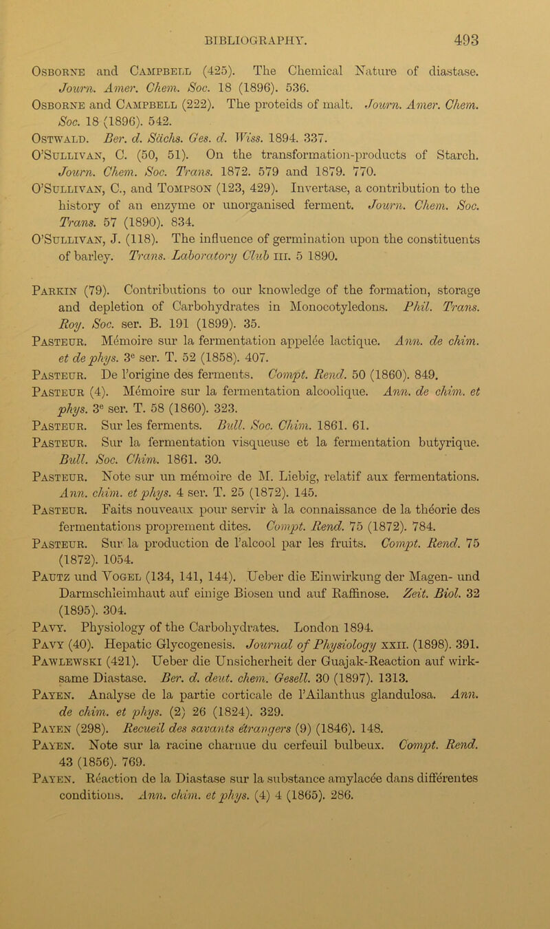 Osborne and Campbell (425). The Chemical Nature of diastase. Journ. Amer. Chem. Soc. 18 (1896). 536. Osborne and Campbell (222). The proteids of malt. Journ. Amer. Chem. Soc. 18 (1896). 542. OsTWALD. Ber. d. Sachs. Ges. d. TFm. 1894. 337. O’Sullivan, C. (50, 51). On the transformation-products of Starch. Journ. Chem. Soc. Trans. 1872. 579 and 1879. 770. O’Sullivan, C., and Tompson (123, 429). Invertase, a contribution to the history of an enzyme or unorganised ferment. Journ. Chem. Soc. Trans. 57 (1890). 834. O’Sullivan, J. (118). The influence of germination upon the constituents of barley. Trans. Laboratory Club iii. 5 1890. Parkin (79). Contributions to our knowledge of the formation, storage and depletion of Carbohydrates in Monocotyledons. Phil. Trans. Roy. Soc. ser. B. 191 (1899). 35. Pasteur. M^moire sur la fermentation appelee lactique. Ann. de chim. et de phys. 3« ser. T. 52 (1858). 407. Pasteur. De I’origine des ferments. Compt. Rend. 50 (1860). 849, Pasteur (4). Mdmoire sur la fermentation alcoolique. An?i. de chim. et phys. 3® ser. T. 58 (1860). 323. Pasteur. Sur les ferments. Btdl. Soc. Chim. 1861. 61. Pasteur. Sur la fermentation visqueuse et la fermentation butyrique. Bull. Soc. Chim. 1861. 30. Pasteur. Note sur un m^moire de M. Liebig, relatif aux fermentations. Ann. chim. et phys. 4 ser. T. 25 (1872). 145. Pasteur. Faits nouveaux pour servir k la connaissance de la th^orie des fermentations pi’oprement dites. Compt. Rend. 75 (1872). 784. Pasteur. Sur la production de I’alcool par les fruits. Compt. Rend. 75 (1872). 1054. Pautz und Vogel (134, 141, 144), Ueber die Einwirkung der Magen- und Darmschleimhaut auf einige Biosen und auf Raffinose. Zeit. Biol. 32 (1895). 304. Pavy. Physiology of the Carbohydilates. London 1894. Pavy (40). Hepatic Glycogenesis. Journal of Physiology xxil. (1898). 391. Pawlewski (421). Ueber die Unsicherheit der Guajak-Reaction auf wirk- same Diastase. Ber. d. deut. chem. Gesell. 30 (1897). 1313. Payen. Analyse de la partie corticale de I’Ailanthus glandulosa. Ann. de chim. et phys. (2) 26 (1824). 329. Payen (298). Recueil des savants etrargers (9) (1846). 148. Payen. Note sur la racine charnue du cerfeuil bulbeux. Compt. Rend. 43 (1856). 769. Payen. Reaction de la Diastase sur la substance amylacde dans differentes conditions, Ann. chim. et phys. (4) 4 (1865). 286.