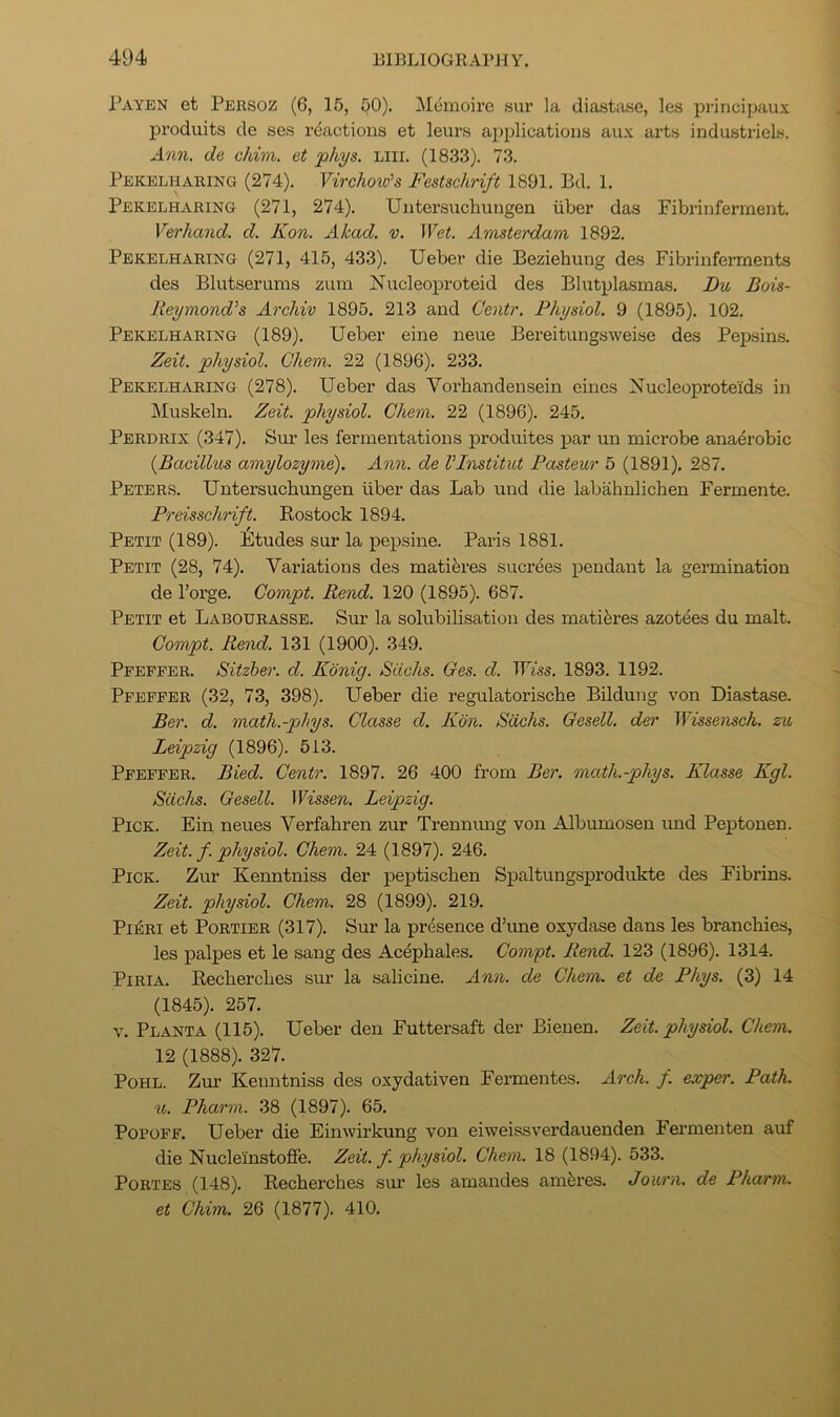 Payen et Persoz (6, 15, ^0). Memoire sur la diastase, les principaux produits de ses reactions et leurs a|jplications aux arts industriels. Ann. de chim. et phys. Liii. (1833). 73. Pekelharing (274). Virchow's Festschrift 1891. Bd. 1. Pekelharing (271, 274), Untersuchungen iiber das Fibrinferment. Verhand. d. Kon. Akad. v. Wet. Amsterdam 1892. Pekelharing (271, 415, 433). Ueber die Beziehung des Fibrinferrnents des Blutserums zum Nucleoproteid des Blutplasmas. Du Bois- Reymond's Archiv 1895. 213 and Centr. Physiol. 9 (1895). 102. Pekelharing (189). Ueber eine neue Bereitungsweise des Pepsins. Zeit. physiol. Chem. 22 (1896). 233. Pekelharing (278). Ueber das Vorbandensein eines Nucleoproteids in Muskeln. Zeit. physiol. Chem. 22 (1896). 245. Perdrix (347). Sur les fermentations produites jiar un microbe anaerobic {Bacillus amylozyme). Ann. de VInstitut Pasteur 5 (1891). 287. Peters. Untersuchungen fiber das Lab und die labahnlichen Fermente. Preisschrift. Eostock 1894. Petit (189). Etudes sur la pepsine. Paris 1881. Petit (28, 74). Variations des matiferes sucrees pendant la germination de I’orge. Gompt. Rend. 120 (1895). 687. Petit et Labourasse. Sur la solubilisation des mati^res azotees du malt, Gompt. Rend. 131 (1900). 349. Pfeffer. Sitzher. d. Konig. Sachs. Ges. d. TTm. 1893. 1192. Pfeffer (32, 73, 398). Ueber die regulatorische Bildung von Diastase. Ber. d. math.-phys. Classe d. Kon. Sachs. Gesell. der Wissensch. zu Leipzig (1896). 513. Pfeffer. Bied. Centr. 1897. 26 400 from Ber. math.-phys. Klasse Kgl. Sachs. Gesell. Wissen. Leipzig. Pick. Ein neues Verfahren zur Trennung von Albumosen und Peptonen. Zeit. f. physiol. Chem. 24 (1897). 246. Pick. Zur Kenntniss der jaeptischen Spaltungsprodukte des Fibrins. Zeit. physiol. Chem. 28 (1899). 219. Pi^Ri et PoRTiER (317). Sur la presence d’une oxydase dans les branchies, les palpes et le sang des Acepbales. Gompt. Rend. 123 (1896). 1314. PiRiA. Eecherclies sin- la salicine. Ann. de Chem. et de Phys. (3) 14 (1845). 257. V. Planta (115). Ueber den Futtersaft der Bienen. Zeit. physiol. Chem. 12 (1888). 327. PoHL. Zur Kenntniss des oxydativen Fermentes. Arch. f. exper. Path. Pharm. 38 (1897). 65, PopoFF. Ueber die Einwirkung von eiweissverdauenden Fermenten auf die Nucleinstoffe. Zeit. f. physiol. Chem. 18 (1894). 533. PoRTES (148). Eecherclies sur les amandes amferes. Journ. de Pharm. et Chim. 26 (1877). 410.