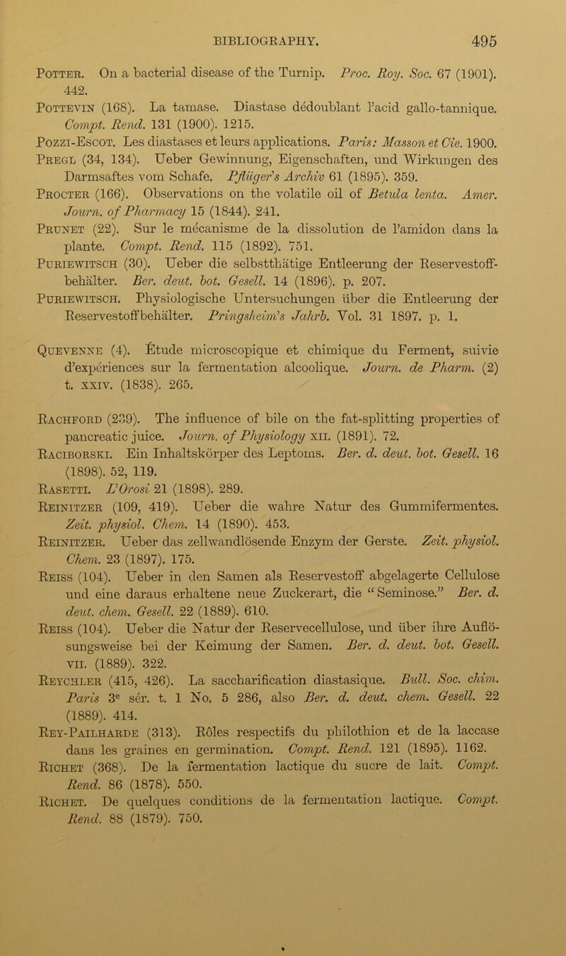 Potter. On a bacterial disease of the Turnip. Proc. Roy. Soc. 67 (1901). 442. PoTTEVisr (168). La tamase. Diastase dedoublant I’acid gallo-tannique. Compt. Rend. 131 (1900). 1215. Pozzi-Escot. Les diastases et leurs applications. Paris: Masson etCie.l^QQ. Pregl (34, 134). Ueber Gewinnung, Eigenschaften, und Wix’kungen des Darmsaftes vom Schafe. Pfliiger's Archiv 61 (1895). 359. Procter (166). Observations on the volatile oil of Betula lenta. Amer. Journ. of Pharmacy 15 (1844). 241. Prunet (22). Sur le mecanisme de la dissolution de I’amidon dans la plante. Compt. Rend. 115 (1892). 751. PuRiEWiTSCH (30). Ueber die selbstthatige Entleerung der Reservestoff- behiilter. Ber. dent. hot. Gesell. 14 (1896). p. 207. PuRiEWiTSCH. Physiologische Untersuchungen iiber die Entleerung der Reservestoffbehalter. Pringsheim's Jahrh. Vol. 31 1897. p. 1. Quevenxe (4). Etude microscopique et chimique du Ferment, suivie d’experiences sur la fermentation alcoolique. Journ. de Pharm. (2) t. XXIV. (1838). 265. Rachford (239). The influence of bile on the fat-splitting properties of pancreatic juice. Journ. of Physiology '^ii. (1891). 72. Raciborski. Ein Inhaltskorper des Leptoms. Ber. d. dent. hot. Gesell. 16 (1898). 52, 119. Rasetti. VOrosi 21 (1898). 289. Reinitzer (109, 419). Ueber die wahre Natur des Gummifermentes. Zeit. physiol. Chem. 14 (1890). 453. Reinitzer. Ueber das zellwandlosende Enzym der Gerste. Zeit. physiol. Chem. 23 (1897). 175. Reiss (104). Ueber in den Samen als Reservestoflf abgelagerte Cellulose und eine daraus erhaltene neue Zuckerart, die “Seminose.” Ber. d. dent. chem. Gesell. 22 (1889). 610. Reiss (104). Ueber die Natur der Reservecellulose, und iiber ihre Auflo- sungsweise bei der Keimung der Samen. Ber. d. dent. hot. Gesell. VII. (1889). 322. Reychler (415, 426). La saccharification diastasique. Bidl. Soc. chim. Paris 3® ser. t. 1 No. 5 286, also Ber. d. dent. chem. Gesell. 22 (1889). 414. Rey-Pailharde (313). Roles respectifs du philothion et de la laccase dans les graines en germination. Compt. Rend. 121 (1895). 1162. Richet (368). De la fermentation lactique du sucre de lait. Compt. Rend. 86 (1878). 550. Richet. De quelques conditions de la fermentation lactique. Compt. Rend. 88 (1879). 750.