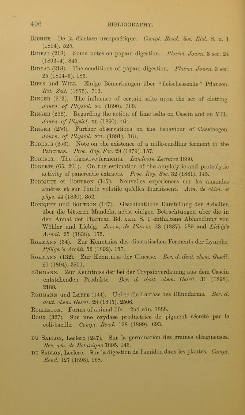 lliCHET. De la diastase ureopo'idtique. Compt. Rend. Roc. Biol. S. x. 1 (1894). 525. iliDEAL (218). Some notes on papain digestion. Rharm. Journ. 3 .ser. 24 (1893-4). 845. Rideal (218). The conditions of papain digestion. Fharm. Journ. 3 .ser. 25 (1894-5). 183. Riess und Will. Einige Bemerkungen iiber “fleischessende” Pflanzen. Dot. Zeit. (1875). 713. Ringer (273). The influence of certain salts upon the act of clotting. Journ. of Physiol, xi. (1890). 369. Ringer (256). Regarding the action of lime .salts on Casein and on Milk. Journ. of Physiol, xi. (1890). 464. Ringer (256). Further observations on the behaviour of Caseinogen. Journ. of Physiol, xil. (1891). 164. Roberts (253). Note on the existence of a milk-curdling ferment in the Pancreas. Proc. Roy. Soc. 29 (1879). 157. Roberts. The digestive ferments. Lumleian Lectures 1880. Roberts (65, 201). On the estimation of the amylolytic and proteolytic activity of pancreatic extracts. Proc. Roy. Soc. 32 (1881). 145. Robiquet et Boutron (147). Nouvelles experiences sur les amandes amferes et sur Thuile volatile qu’elles fom'nissent. Ann. de chim. et phys. 44 (1830). 352. Robiquet und Boutron (147). Geschichtliche Darstellung der Arbeiten liber die bitteren Mandeln, nebst einigen Betrachtungen iiber die in den Annal. der Pharmac. Bd. xxil. S. 1 enthaltene Abhandlimg von Wohler und Liebig. Journ. de Pharm. 23 (1837). 589 and Liebig's Annal. 25 (1838). 175. Rohm ANN (34). Zur Kenntniss des diastatischen Ferments der Lymphe. Pfliiger's Archiv 52 (1892). 157. Rohmann (132). Zur Kenntniss der Glucase. Ber. d. deut. chem. Gesell. 27 (1894). 3251. Rohmann. Zur Kenntniss der bei der Tryiisinverdauung aus dem Casein entstehenden Produkte. Ber. d. deut. chem. Gesell. 31 (1898). 2188. Rohmann und Lappe (144). Ueber die Lactase des Diinndarms. Ber. d. deut. chem. Gesell. 28 (1895). 2506. Rolleston. Forms of animal life. 2nd edn. 1888. Roux (327). Sur une oxydase productrice de pigment secrete par le coli-bacille. Compt. Rend. 128 (1899). 693. DU Sablon, Leclerc (247). Sur la germination des graines oleagineuses. Rev. q^i. de Botanigue 1895. 145. DU Sablon, Leclerc. Sur la digestion de ramidon dans les plautes. Compt. Rend. 127 (1898). 968.