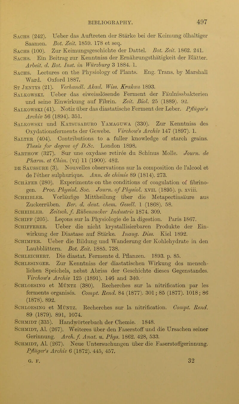 Sachs (242). Ueber das Aufti’eten der Starke bei der Koiniung dlhaltiger Saameu. Bot. Zeit. 1859. 178 et seq. Sachs (100). Zur Keimungsgeschichte der Dattel. Bot. Zeit. 1862. 241. Sachs. Ein Beitrag zur Keuntniss der Ernahrungsthatigkeit der Blatter. Arheit. d. Bot. Inst, in Wiirzburg 3 1884. 1. Sachs. Lectm-es on the Physiology of Plants. Eng. Trans, by Marshall Ward. Oxford 1887. St Jentys (21). Verhandl. Akad. TWss. Krakau 1893. Salkowski. Ueber das eiweisslosende Ferment der Faulnissbakterien und seine Einwirkung aiif Fibrin. Zeit. Biol. 25 (1889). 92. Salkowski (41). Notiz iiber das diastatische Ferment der Leber. Pjliiger's ArcJiiv 56 (1894). 351. Salkowski und Katsusaburo Yamaguwa (330). Zur Kenntniss des Oxydationsfermeuts der Gewebe. Virchow's Archiv 147 (1897). 1. Salter (404). Contributions to a fuller knowledge of starch grains. Thesis for degree of D.Sc. London 1898. Sarthow (327). Sur une oxydase retiree du Schinus Molle. Journ. de Pharm. et Ghim. (vi) 11 (1900). 482. DE Saussure (3). Nouvelles observations sur la composition de I’alcool et de I’dther sulphurique. Ann. de chimie 89 (1814). 273. Schafer (280). Expeiiments on the conditions of coagulation of fibrino- gen. Proc. Physiol. Soc. Journ. of Physiol, xvii. (1895). p. xviii. ScHEiBLER. Vorlaufige Mittheilung fiber die Metapectinsaure aus Zuckerrfiben. Ber. d. deut. chem. Gesell. 1 (1868). 58. ScHEiBLER. Zeitsch. f. RUhenzucker Industrie 1874. 309. ScHiFF (205). Legons sur la Physiologie de la digestion. Paris 1867. ScHiFFERER. Ueber die nicht krystallisierbaren Produkte der Ein- wirkung der Diastase auf Starke. Inaug. Biss. Kiel 1892. ScHiMPER. Ueber die Bildung und Wanderung der Kohlehydrate in den Laubblattern. Bot. Zeit. 1885. 738. ScHLEiCHERT. Die diastat. Fermente d. Pflanzen. 1893. p. 85. ScHLESiNGER. Zur Kenntniss der' diastatischen Wirkung des mensch- lichen Speichels, nebst Abriss der Geschichte dieses Gegenstandes. Yirchov^s Archiv 125 (1891). 146 and 340. ScHLOESiNG et Muntz (380). Recherches sur la nitrification par les ferments organises. Compt. Rend. 84 (1877). 301; 85 (1877). 1018; 86 (1878). 892. ScHLOESiNG et Muntz. Recherches sur la nitrification. Compt. Rend. 89 (1879). 891, 1074. Schmidt (335). Handworterbuch der Chemie. 1848. Schmidt, A1. (267). Weiteres fiber den Easerstoff und die Ursachen seiner Gerinnung. Arch. f. Anat. u. Phys. 1862. 428, 533. Schmidt, A1. (267). Neue Untersuchungen fiber die Easerstoffgerinnung. PflUger's Archiv 6 (1872). 445, 457. G. F. 32