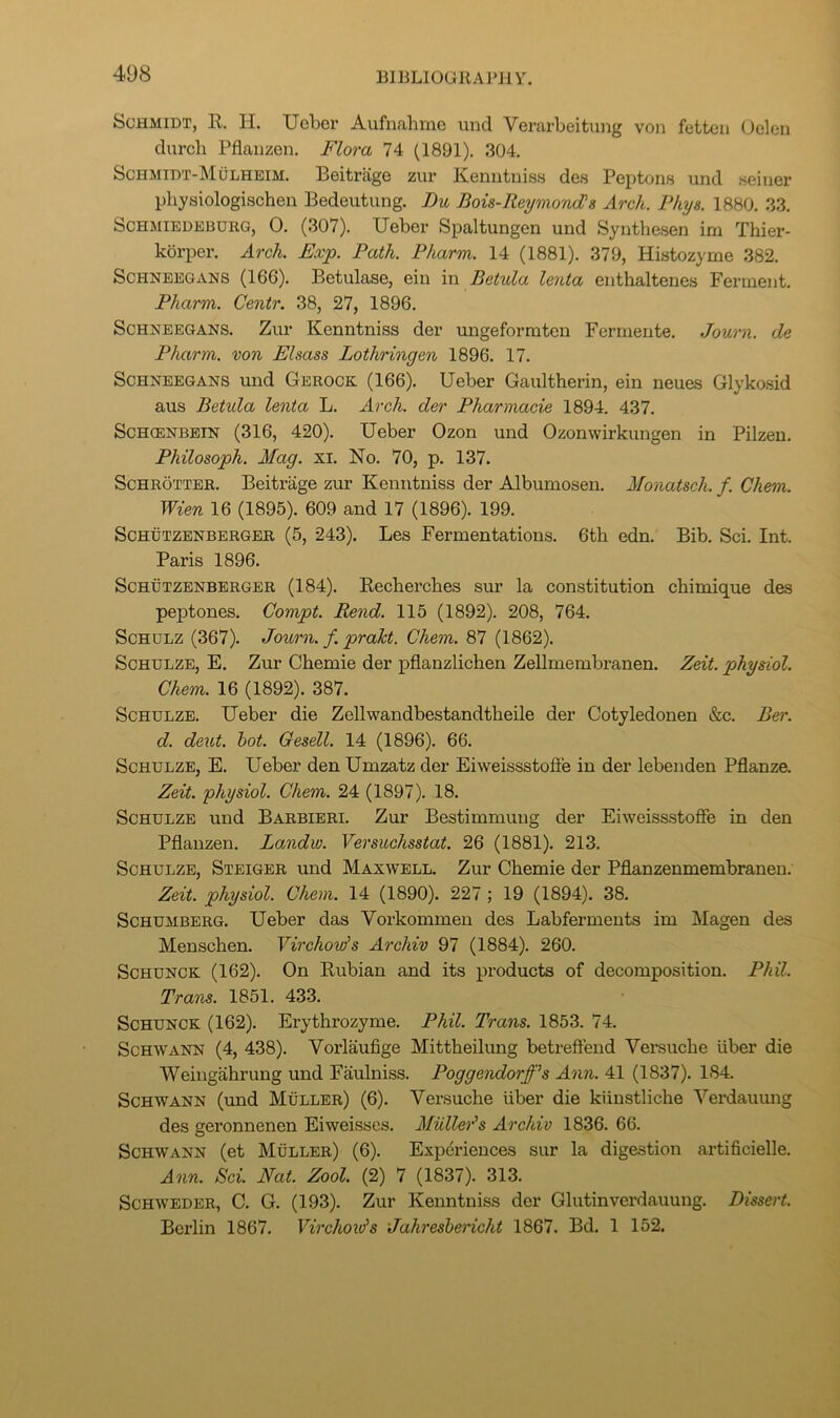 Schmidt, R. H. Ucber Aufnahmo und Verarbeitung von fettcn (Jelen durcb Pflanzen. Flora 74 (1891). 304. Schmidt-Mulhbim. Beitriige zur Kenntniss des Peptons und seiner physiologischen Bedeutung. Du Bois-ReymoncPs Arch. Phys. 1880. 33. ScHMiEDBBURG, 0. (307). Ueber Spaltungen und Synthesen im Thier- korper. Arch. Exp. Path. Pharm. 14 (1881). 379, Histozyme 382. ScHNEBGANS (166). Bctulase, ein in Betula lenta enthaltenes Ferment. Pharm. Cenir. 38, 27, 1896. ScHNEEGANS. Zur Keuntniss der ungeformten Ferinente. Journ. de Pharm. von Elsass Lothringen 1896. 17. ScHNEEGANS und Gerock (166). Ueber Gaultherin, ein neues Glykosid aus Betula lenta L. Arch, der Pharmacie 1894. 437. Schcenbein (316, 420). Ueber Ozon und Ozonwirkungen in Pilzen. Philosoph. Mag. xi. No. 70, p. 137. ScHROTTBR. Beitrage zur Kenntniss der Albumosen. MonaUch. f. Chem. Wien 16 (1895). 609 and 17 (1896). 199. ScHUTZENBERGER (5, 243). Les Fermentations. 6th edn. Bib. Sci. Int. Paris 1896. ScHUTZENBERGER (184). Eechei’ches sur la constitution chimique des peptones. Compt. Rend. 115 (1892). 208, 764. Schulz (367). Journ. f. prakt. Chem. 87 (1862). Schulze, E. Zur Chemie der pflanzlichen Zellmembranen. Zeit. physiol. Chem. 16 (1892). 387. Schulze. Ueber die Zellwandbestandtheile der Cotyledonen &c. Ber. d. deut. hot. Gesell. 14 (1896). 66. Schulze, E. Ueber den Umzatz der Eiweissstoffe in der lebenden Pflanze. Zeit. physiol. Chem. 24 (1897). 18. Schulze und Barbieri. Zur Bestimmuug der Eiweissstoffe in den Pflanzen. Landiv. Versuchsstat. 26 (1881). 213. Schulze, Steiger und Maxwell. Zur Chemie der Pflanzenmembraneu. Zeit. physiol. Chem. 14 (1890). 227; 19 (1894). 38. ScHUMBERG. Ueber das Vorkommen des Labferments im Magen des Menschen. Virchovis Archiv 97 (1884). 260. SCHUNCK (162). On Rubian and its products of decomposition. Phil. Trans. 1851. 433. ScHUNCK (162). Erythrozyme. Phil. Trans. 1853. 74. Schwann (4, 438). Vorlaufige Mittheilung betreffend Versuche liber die Weingahrung und Faulniss. Poggendorff’s Ann. 41 (1837). 184. Schwann (und Muller) (6). Versuche liber die kiiustliche Yerdauung des geronnenen Eiweisses. Muller's Archiv 1836. 66. Schwann (et Muller) (6). Experiences sur la digestion artificielle. Ann. Sci. Nat. Zool. (2) 7 (1837). 313. Schweder, C. G. (193). Zur Kenntniss der Glutinverdauung. Dissert. Berlin 1867. Virchovis Jahreshericht 1867. Bd. 1 152.