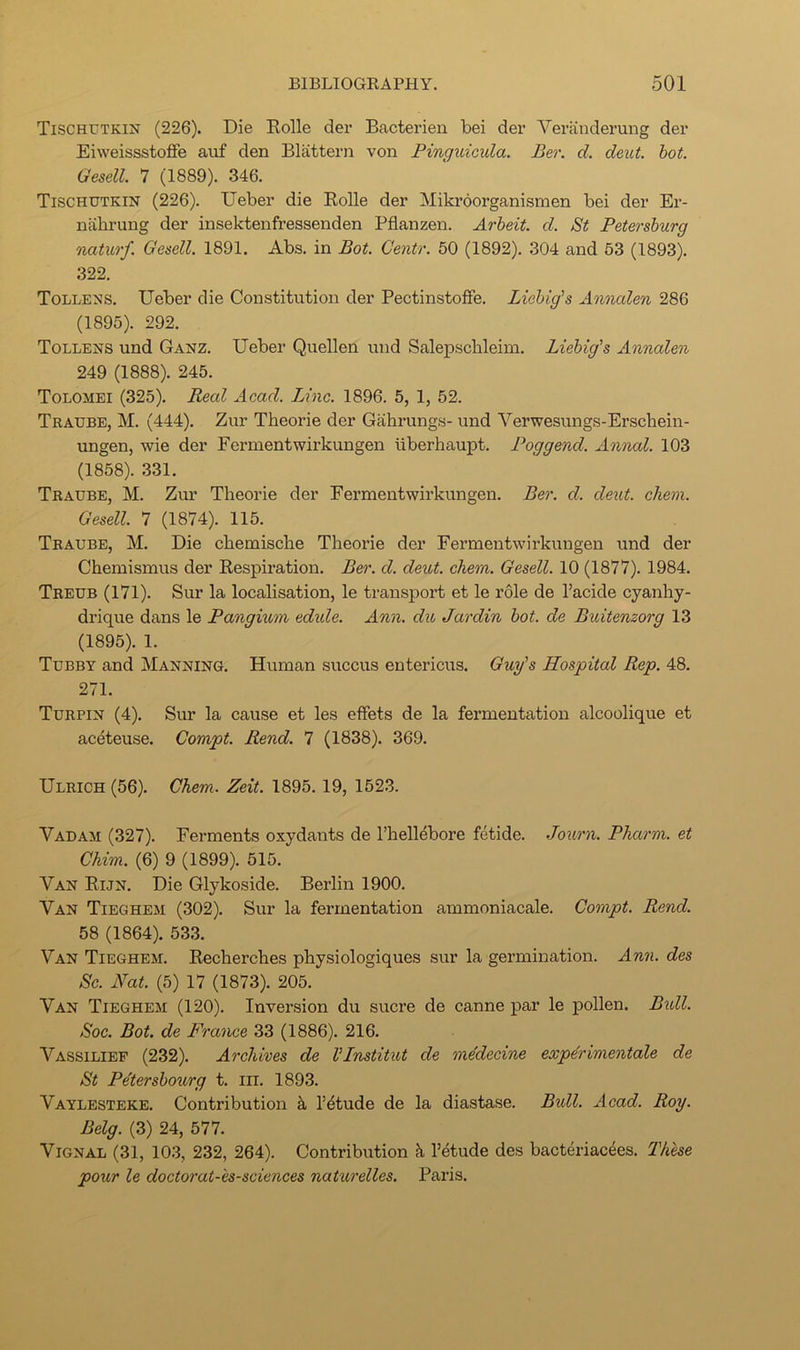 Tischutkin (226). Die Rolle der Bacterien bei der Vei-anderung der Eiweissstoflfe auf den Blattern von Pinguicula. Ber. d. deut. hot. Gesell. 7 (1889). 346. Tischutkin (226). Ueber die Rolle der Mikroorganismen bei der Er- nabrung der insektenfressenden Pflanzen. Arheit. d. St Petersburg naturf. Gesell. 1891. Abs. in Bot. Centr. 50 (1892). 304 and 53 (1893). 322. Tollens. Ueber die Constitution der PectinstolFe. Liebig's Annalen 286 (1895). 292. Tollens und Ganz. Ueber Quellen und Salepsclileim. Liebig's Annalen 249 (1888). 245. Tolomei (325). Real Acad. Line. 1896. 5, 1, 52. Traube, M. (444). Zur Theorie der Gahrungs- und Verwesungs-Erschein- ungen, wie der Fermentwirkungen tiberhaupt. Poggend. Annal. 103 (1858). 331. Traube, M. Zur Theorie der Eermentwirkungen. Ber. d. deut. cTiem. Gesell. 7 (1874). 115. Traube, M. Die chemische Theorie der Eermentwirkungen und der Chemismus der Respiration. Ber. cl. deut. ehem. Gesell. 10 (1877). 1984. Treub (171). Sur la localisation, le transport et le role de I’acide cyanhy- drique dans le Pangium edide. Ann. du Jardin bot. de Buitenzorg 13 (1895). 1. Tubby and Manning. Human succus entericus. Guy's Hospital Rep. 48. 271. Turpin (4). Sur la cause et les effets de la fermentation alcoolique et aceteuse. Compt. Rend. 7 (1838). 369. Ulrich (56). Chem. Zeit. 1895. 19, 1523. Vadam (327). Ferments oxydants de I’hellebore fetide. Journ. Pharm. et Chim. (6) 9 (1899). 515. Van Rijn. Die Glykoside. Berlin 1900. Van Tieghem (302). Sur la fermentation ammoniacale. Compt. Rend. 58 (1864). 533. Van Tieghem. Recherches physiologiques sur la germination. Ann. des Sc. Nat. (5) 17 (1873). 205. Van Tieghem (120). Inversion du sucre de canne par le pollen. Bidl. Soc. Bot. de Fra'nee 33 (1886). 216. Vassilief (232). Archives de I'Lnstitut de medecine experimentale de St Petersboiirg t. iii. 1893. Vaylesteke. Contribution A Tdtude de la diastase. Bidl. Acad. Roy. Belg. (3) 24, 577. Vignal (31, 103, 232, 264). Contribution k Tetude des bacteriacees. These pour le doctorat-'es-sciences naturelles. Paris.