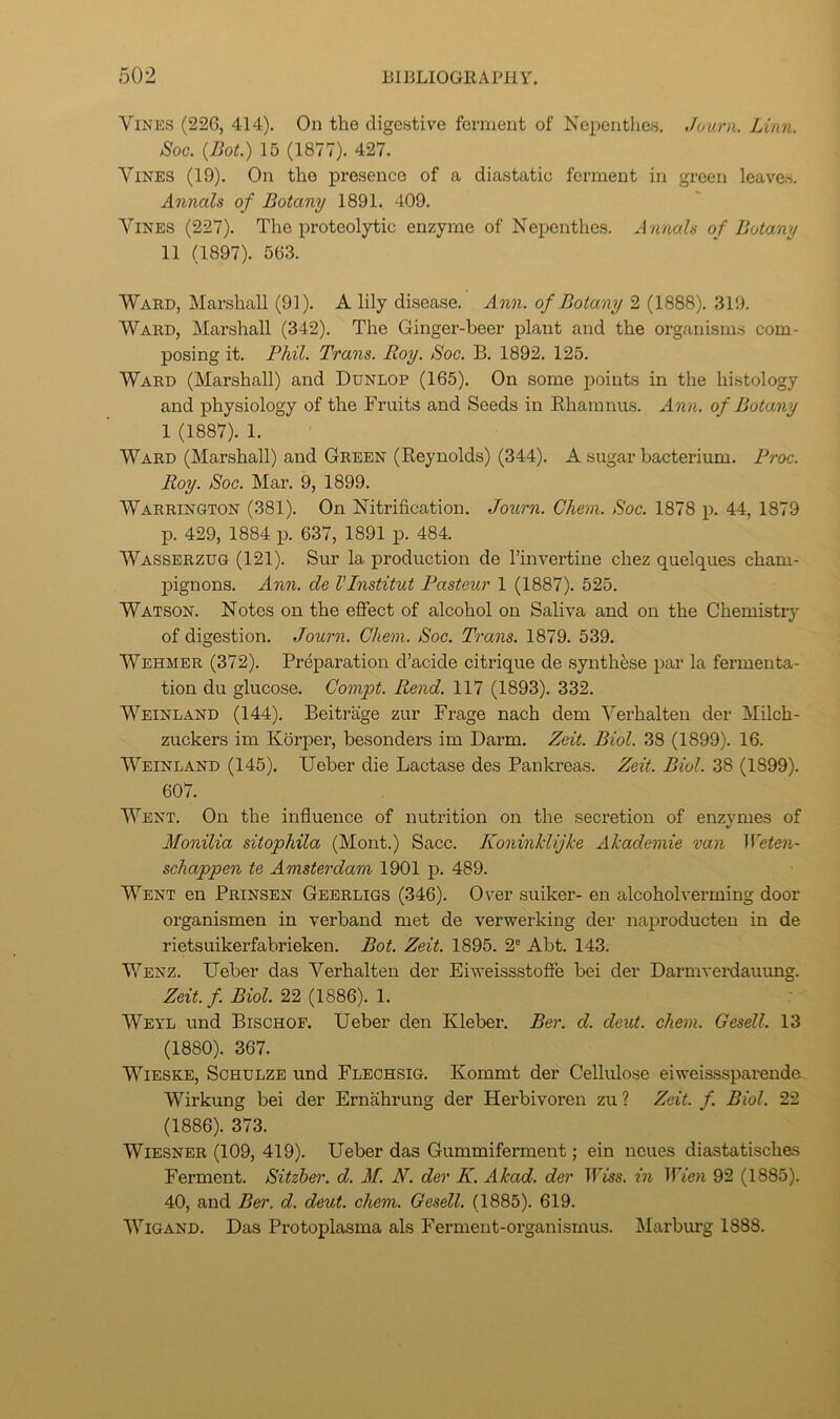 Vines (226, 414). On the digestive ferment of Nepenthes. Juurn. Linn. Soc. {Bot.) 15 (1877). 427. Vines (19). On the presence of a diastatic ferment in green leaves. Annals of Botany 1891. 409. Vines (227). The proteolytic enzyme of Nepenthes. Annals of Botany 11 (1897). 563. Ward, Marshall (91). A lily disease. Ann. of Botany 2 (1888). 319. Ward, Marshall (342). The Ginger-beer plant and the organisms com- posing it. Phil. Trans. Roy. Soc. B. 1892. 125. Ward (Marshall) and Dunlop (165). On some iioints in the histology and physiology of the Fruits and Seeds in Khamnus. Ann. of Botany 1 (1887). 1. Ward (Marshall) and Green (Reynolds) (344). A sugar bacterium. Proc. Roy. Soc. Mar. 9, 1899. Warrington (381). On Nitrification. Journ. Chem. Soc. 1878 p. 44, 1879 p. 429, 1884 p. 637, 1891 p. 484. Wasserzug (121). Sur la production de I’invertine chez quelques cham- pignons. Ann. de I’Institut Pasteur 1 (1887). 525. Watson. Notes on the eftect of alcohol on Saliva and on the Chemistry of digestion. Journ. Chem. Soc. Trans. 1879. 539. Wehmer (372). Preparation d’acide citrique de synthase par la fermenta- tion du glucose. Compt. Rend. 117 (1893). 332. Weinland (144). Beitrage zur Frage nach dem Verhalten der Milch- zuckers im Korper, besonders im Darm. Zeit. Biol. 38 (1899). 16. Weinland (145). Ueber die Lactase des Pankreas. Zeit. Biol. 38 (1899). 607. Went. On the influence of nutrition on the secretion of enzymes of Monilia sitophila (Mont.) Sacc. Koninklijke Akademie van Weten- schappen te Amsterdam 1901 p. 489. Went en Prinsen Gebrligs (346). Over suiker- en alcoholverming door organismen in verband met de verwerking der naproducten in de rietsuikerfabrieken. Bot. Zeit. 1895. 2° Abt. 143. V7enz. Ueber das Verhalten der Eiweissstoffe bei der Darmverdaiumg. Zeit. f Biol. 22 (1886). 1. Weyl und Bischof. Ueber den Kleber. Ber. d. deut. chem. Gesell. 13 (1880). 367. WiESKE, Schulze und Flechsig. Kommt der Celhflose eiweisssparende Wirkung bei der Ernahrung der Herbivoren zu ? Zeit. f. Biol. 22 (1886). 373. WiESNER (109, 419). Ueber das Gummiferment; ein ncues diastatisches Ferment. Sitzher. d. If. N. der K. Akad. der Tbiss. in Wien 92 (1885). 40, and Ber. d. deut. chem. Gesell. (1885). 619. WiGAND. Das Protoplasma als Ferment-organisrnus. IMarbiU’g 1888.