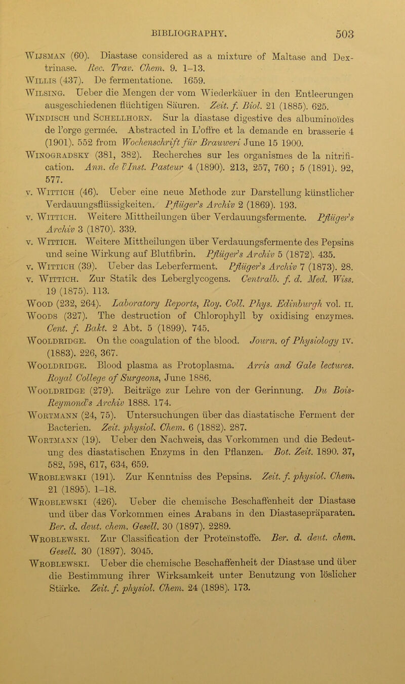 WusMAN (60). Diastase considered as a mixture of Maltase and Dex- triiiase. Itec. Trav. Ckem. 9. 1-13. Willis (437). De fermeutatione. 1659. WiLSiXG. Ueber die Mengen der vom Wiederkauer in den Entleerungen ausgeschiedenen fluchtigen Sauren. Zeit. f. Biol. 21 (1885). 625. WODISCH und ScHELLHORN. Sur la diastase digestive des albumino'ides de I’orge gerinee. Abstracted in L’offre et la demande en brasserie 4 (1901). 552 from Wochenschnft fiir Brauweri June 15 1900. Winogradsky (381, 382). Eecherches sur les organismes de la nitrifi- cation. Ann. de VInst. Pasteur 4 (1890). 213, 257, 760; 5 (1891). 92, 577. V. WiTTiCH (46). Ueber eine neue Methode zur Darstellung kunstliclier Verdauungsfllissigkeiten. Pfliigeds Archiv 2 (1869). 193. V. WiTTicH. Weitere Mittheilungen fiber Verdauungsfermente. Pfliiger's Archiv 3 (1870). 339. V. WiTTicH. Weitere Mittheilungen fiber Verdauungsfermente des Pepsins und seine Wirkung auf Blutfibrin. Pfliige'i^s Archiv 5 (1872). 435. V. WiTTiCH (39). Ueber das Leberferment. Pfliiger's Archiv 7 (1873). 28. V. WiTTiCH. Zur Statik des Leberglycogens. Gentralh. f. d. Med. Wiss. 19 (1875). 113. Wood (232, 264). Laboratory Reports, Roy. Coll. Phys. Edinburgh vol. ii. Woods (327). The destruction of Chlorophyll by oxidising enzymes. Cent. f. Baht. 2 Abt. 5 (1899). 745. Wooldridge. On the coagulation of the blood. Journ. of Physiology iv. (1883). 226, 367. Wooldridge. Blood plasma as Protoiilasma. Arris and Gale lectures. Royal College of Surgeons, June 1886. Wooldridge (279). Beitrage zur Lehre von der Gerinnung. Du Bois- Reymond's Archiv 1888. 174. WoRTMANN (24, 75). Untersuchungen fiber das diastatische Ferment der Bacterien. Zeit. physiol. Chem. 6 (1882). 287. WoRTMANN (19). Ueber den Nachweis, das Vorkommen und die Bedeut- ung des diastatischen Enzyms in den Pflanzen. Bot. Zeit. 1890. 37, 582, 598, 617, 634, 659. Wroblewski (191). Zur Kenntniss des Pepsins. Zeit. f. physiol. Chem. 21 (1895). 1-18. Wroblewski (426). Ueber die chemische Beschaftenheit der Diastase und fiber das Vorkommen eines Arabans in den Diastasepraparaten. Ber. d. deut. chem. Oesell. 30 (1897). 2289. Wroblewski. Zur Classification der Proteinstoffe. Ber. d. deut. chem. Gesell. 30 (1897). 3045. Wroblewski. Ueber die chemische Beschafienheit der Diastase und fiber die Bestimmung ihrer Wirksamkeit unter Benutzung von loslicher Starke. Zeit. f. physiol. Chem. 24 (1898). 173.