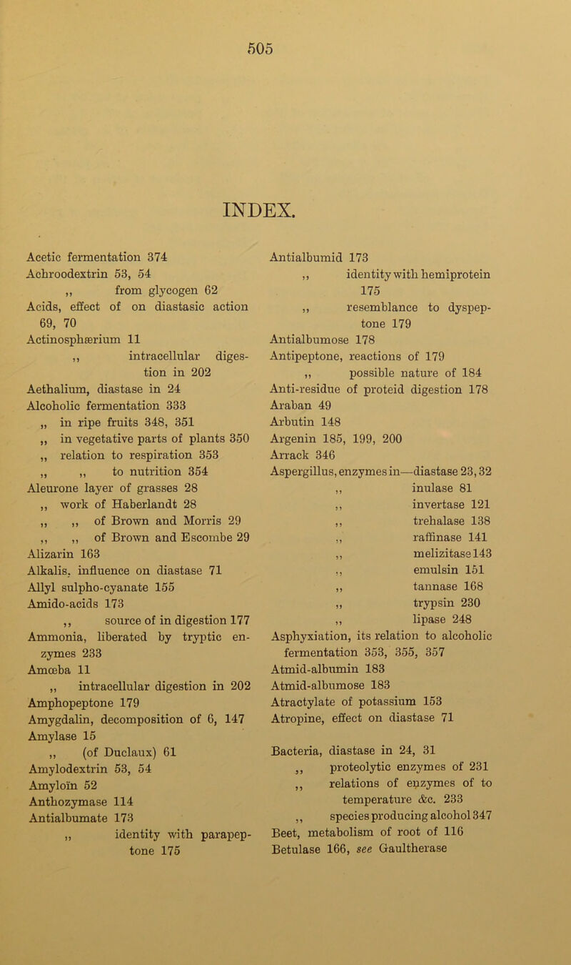 INDEX. Acetic fermentation 374 Achroodextrin 53, 54 ,, from glycogen 62 Acids, effect of on diastasic action 69, 70 Actinosplifierium 11 ,, intracellular diges- tion in 202 Aethalium, diastase in 24 Alcoholic fermentation 333 „ in ripe fruits 348, 351 „ in vegetative parts of plants 350 „ relation to respiration 353 „ ,, to nutrition 354 Aleurone layer of grasses 28 ,, work of Haberlandt 28 „ ,, of Brown and Morris 29 ,, ,, of Brown and Escombe 29 Alizarin 163 Alkalis, influence on diastase 71 Allyl sulpho-cyanate 155 Amido-acids 173 ,, source of in digestion 177 Ammonia, hberated by tryptic en- zymes 233 Amoeba 11 „ intracellular digestion in 202 Amphopeptone 179 Amygdalin, decomposition of 6, 147 Amylase 15 ,, (of Duclaux) 61 Amylodextrin 53, 54 Amyloln 52 Anthozymase 114 Antialbumate 173 ,, identity with parapep- tone 175 Antialbumid 173 ,, identity with hemiprotein 175 ,, resemblance to dyspep- tone 179 Antialbumose 178 Antipeptone, reactions of 179 ,, possible nature of 184 Anti-residue of proteid digestion 178 Araban 49 Arbutin 148 Argenin 185, 199, 200 Arrack 346 Aspergillus, enzymes in—diastase 23,32 ,, inulase 81 ,, invertase 121 ,, trehalase 138 ,, raffinase 141 ,, melizitasel43 ,, emulsin 151 ,, tannase 168 ,, trypsin 230 ,, lipase 248 Asphyxiation, its relation to alcoholic fermentation 353, 355, 357 Atmid-albumin 183 Atmid-albumose 183 Atractylate of potassium 153 Atropine, effect on diastase 71 Bacteria, diastase in 24, 31 ,, proteolytic enzymes of 231 ,, relations of enzymes of to temperature cfec. 233 ,, species producing alcohol 347 Beet, metabolism of root of 116 Betulase 166, see Gaultherase