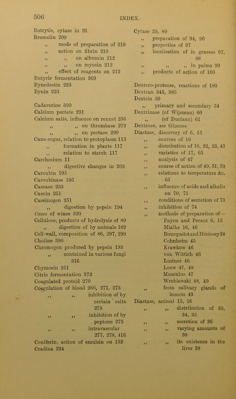 Botrytis, cytase in 91 Bromelin 209 ,, mode of preparation of 210 ,, action on fibrin 210 ,, ,, on albumin 212 ,, ,, on myosin 212 ,, effect of reagents on 212 Butyric fermentation 369 Bynedestin 223 Bynin 223 Cadaverine 390 Calcium pectate 291 Calcium salts, influeuce on rennet 256 ,, j, on tlirombase 272 ,, j, on pectase 290 Cane-sugar, relation to protoplasm 115 ,, formation in plants 117 ,, relation to starch 117 Carchesium 11 ,, digestive changes in 203 Caroubin 105 Caroubinase 105 Casease 233 Casein 251 Caseinogen 251 ,, digestion by pepsin 194 Gasse of wines 320 Cellulose, products of hydrolysis of 89 ,, digestion of by animals 102 Cell-wall, composition of 86, 297, 299 Choline 390 Chromogen produced by pepsin 193 ,, contained in various fungi 316 Chymosin 251 Citric fermentation 372 Coagulated proteid 270 Coagulation of blood 266, 271, 273 ,, ,, inhibition of by certain salts 275 ,, ,, inhibition of by peptone 275 ,, ,, intravascular 277, 278, 416 Coniferin, action of emulsin on 152 Cradina 224 Cytase 29, 80 ,, preparation of 94, 96 „ properties of 97 ,, localisation of in grasses 97, 98 ,, „ in palms 99 ,, products of action of 103 Deutero-proteose, reactions of 180 Dextran 345, 385 Dextrin 50 ,, primary and secondary 54 Dextrinase (of Wijsman) 60 ,, (of Duclaux) 61 Dextrose, see Glucose Diastase, discovery of 6, 15 ,, sources of 16 ,, distribution of 16, 22, 23, 43 ,, varieties of 17, 65 ,, analysis of 47 ,, course of action of 49, 51, 59 ,, relations to temperature &c. 65 ,, influence of acids and alkalis on 70, 71 ,, conditions of secretion of 73 ,, inhibition of 74 ,, methods of preparation of— Payen and Persoz 6, 15 Mialhe 16, 46 Bourquelotand Herissey 24 Cohnheim 45 Krawkow 46 von Wittich 46 Lintner 46 Loew 47, 48 Musculus 47 Wroblewski 48, 49 „ from salivary glands of insects 43 Diastase, animal 15, 16 ,, ,, distribution of 33, 34, 35 ,, ,, secretion of 36 ,, ,, varying amounts of 38 ,, ,, its existence in the ' liver 39