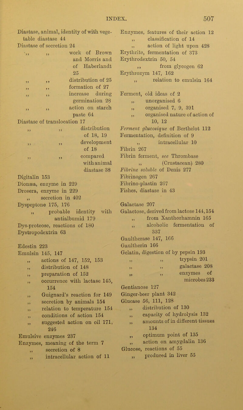 Diastase, aiaimal, identity of with vege- table diastase 44 Diastase of secretion 24 ,, work of Brown and Morris and of Haberlandt 25 ,, ,, distribution of 25 ,, ,, formation of 27 ,, ,, increase during germination 28 ,, ,, action on starch paste 64 Diastase of translocation 17 ,, ,, distribution of 18, 19 ,, ,, development of 18 ,, ,, compared with animal diastase 38 Digitalin 153 Dionsea, enzyme in 229 Drosera, enzyme in 229 ,, secretion in 402 Dyspeptone 175, 176 „ probable identity with antialbumid 179 Dys-proteose, reactions of 180 Dystropodextrin 63 Edestin 223 Emulsin 145, 147 ,, actions of 147, 152, 153 ,, distribution of 148 ,, preparation of 152 ,, occurrence with lactase 145, 154 ,, Guignard’s reaction for 149 ,, secretion by animals 154 ,, relation to temperature 154 ,, conditions of action 154 ,, suggested action on oil 171, 246 Emulsive enzymes 237 Enzymes, meaning of the term 7 ,, secretion of 8 ,, intracellular action of 11 Enzymes, features of their action 12 ,, classification of 14 ,, action of light upon 428 Erythrite, fermentation of 373 Erythrodextrin 50, 54 ,, from glycogen 62 Erythrozym 147, 162 ,, relation to emulsin 164 Ferment, old ideas of 2 ,, unorganised 6 ,, organised 7, 9, 391 ,, organised nature of action of 10, 12 Ferment glucosique of Berthelot 112 Fermentation, definition of 9 ,, intracellular 10 Fibrin 267 Fibrin ferment, see Thrombase ,, (Crustacean) 280 Fibrine soluble of Denis 277 Fibrinogen 267 Fibrino-plastin 267 Fishes, diastase in 43 Galactase 207 Galactose, derived from lactose 144,154 ,, from Xanthorhamnin 165 ,, alcoholic fermentation of 337 Gaultherase 147, 166 Gaultherin 166 Gelatin, digestion of by pepsin 193 „ „ trypsin 201 ,, ,, galactase 208 „ ,, enzymes of microbes 233 Gentianose 127 Ginger-beer plant 342 Glucase 56, 111, 128 ,, distribution of 130 ,, capacity of hydrolysis 132 ,, amounts of in different tissues 134 ,, optimum point of 135 ,, action on amygdalin 136 Glucose, reactions of 55 ,, produced in liver 55