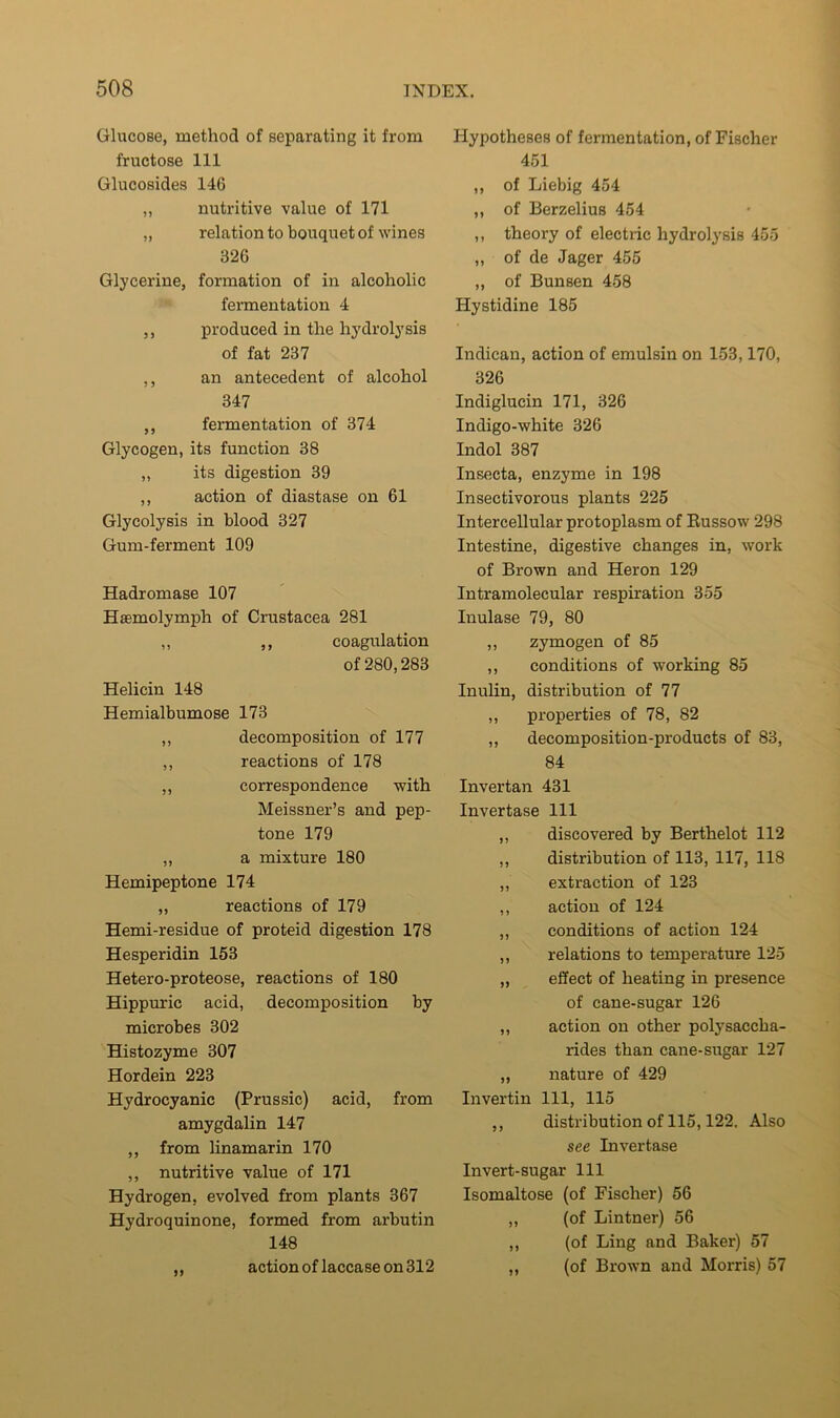 Glucose, method of separating it from fructose 111 Glucosides 146 ,, nutritive value of 171 „ relation to bouquet of wines 326 Glycerine, formation of in alcoholic fermentation 4 ,, produced in the hydrolysis of fat 237 ,, an antecedent of alcohol 347 ,, fermentation of 374 Glycogen, its function 38 „ its digestion 39 ,, action of diastase on 61 Glycolysis in blood 327 Gum-ferment 109 Hadromase 107 Haemolymph of Crustacea 281 ,, ,, coagulation of 280,283 Helicin 148 Hemialbumose 173 „ decomposition of 177 ,, reactions of 178 ,, correspondence with Meissner’s and pep- tone 179 „ a mixture 180 Hemipeptone 174 ,, reactions of 179 Hemi-residue of proteid digestion 178 Hesperidin 153 Hetero-proteose, reactions of 180 Hippuric acid, decomposition by microbes 302 Histozyme 307 Hordein 223 Hydrocyanic (Prussic) acid, from amygdalin 147 ,, from linamarin 170 ,, nutritive value of 171 Hydrogen, evolved from plants 367 Hydroquinone, formed from arbutin 148 ,, action of laccase on 312 Hypotheses of fermentation, of Fischer 451 ,, of Liebig 454 ,, of Berzelius 454 ,, theory of electric hydrolysis 455 „ of de Jager 455 ,, of Bunsen 458 Hystidine 185 Indican, action of emulsin on 153,170, 326 Indiglucin 171, 326 Indigo-white 326 Indol 387 Insecta, enzyme in 198 Insectivorous plants 225 Intercellular protoplasm of Eussow 298 Intestine, digestive changes in, work of Brown and Heron 129 Intramolecular respiration 355 Inulase 79, 80 ,, zymogen of 85 ,, conditions of working 85 Inulin, distribution of 77 ,, properties of 78, 82 „ decomposition-products of 83, 84 Inver tan 431 Invertase 111 ,, discovered by Berthelot 112 ,, distribution of 113, 117, 118 ,, extraction of 123 ,, action of 124 „ conditions of action 124 ,, relations to temperature 125 „ effect of heating in presence of cane-sugar 126 ,, action on other polysaccha- rides than cane-sugar 127 ,, nature of 429 Invertin 111, 115 ,, distribution of 115,122. Also see Invertase Invert-sugar 111 Isomaltose (of Fischer) 56 ,, (of Lintner) 56 ,, (of Ling and Baker) 57 „ (of Brown and Morris) 57