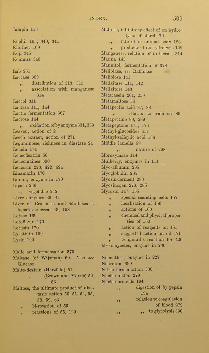 Jalapin 153 Kephir 195, 340, 341 Khuther 169 Koji 345 Koumiss 340 Lab 251 Laccase 309 ,, distribution of 313, 315 ,, association with manganese 314 Laccol 311 Lactase 111, 144 Lactic fermentation 367 Lactose 144 ,, oxidation ofby enzyme 331,369 Leaven, action of 2 Leech extract, action of 271 Leguminosffi, richness in diastase 21 Leucin 174 Leucodextrin 60 Leucomaines 390 Leucosin 223, 422, 424 Linamarin 170 Linum, enzyme in 170 Lipase 236 ,, vegetable 242 Liver enzymes 39, 41 Liver of Crustacea and 'Mollusca a hepato-pancreas 43, 198 Lotase 169 Lotoflavin 170 Lotusin 170 Lysatinin 199 Lysin 199 Malic acid fermentation 373 Maltase (of Wijsman) 60. Also see Glucase Malto-dextrin (Herzfeld) 51 ,, (Brown and Morris) 52, 53 Maltose, the ultimate product of dias- tasic action 50, 51, 54, 55, 58, 59, 63 ,, bi-rotation of 53 ,, reactions of 55, 129 Maltose, inhibitory effect of on hydro- lysis of starch 72 „ fate of in animal body 128 „ products of its hydrolysis 129 Manganese, relation of to laccase 314 Manna 143 Mannitol, fermentation of 378 Mehbiase, see Eaffinase Melibiose 141 Melizitase 111, 142 Melizitose 143 Metacasein 201, 259 Metamaltose 54 Metapectic acid 87, 88 ,, relation to arabinose 89 Metapectine 88, 289 Metapeptone 175, 176 Methyl-glucosides 451 Methyl-salicylic acid 166 Middle lamella 89 ,, nature of 298 Morozymase 114 Mulberry, enzymes in 114 Myo-albumin 285 Myoglobuhn 285 Myosin-ferment 283 Myosinogen 278, 285 Myrosin 147, 155 ,, special secreting cells 157 ,, localisation of 156 ,, actions of 160 ,, chemical and physical proper- ties of 160 ,, action of reagents on 161 ,, suggested action on oil 171 ,, Guignard’s reaction for 420 Myxomycetes, enzyme in 230 Nepenthes, enzyme in 227 Neuridine 390 Nitric fermentation 380 Nucleo-histon 279 Nucleo-proteids 194 ,, digestion of by pepsin 194 ,, relation to coagulation of blood 279 ,, ,, to glycolysis 330