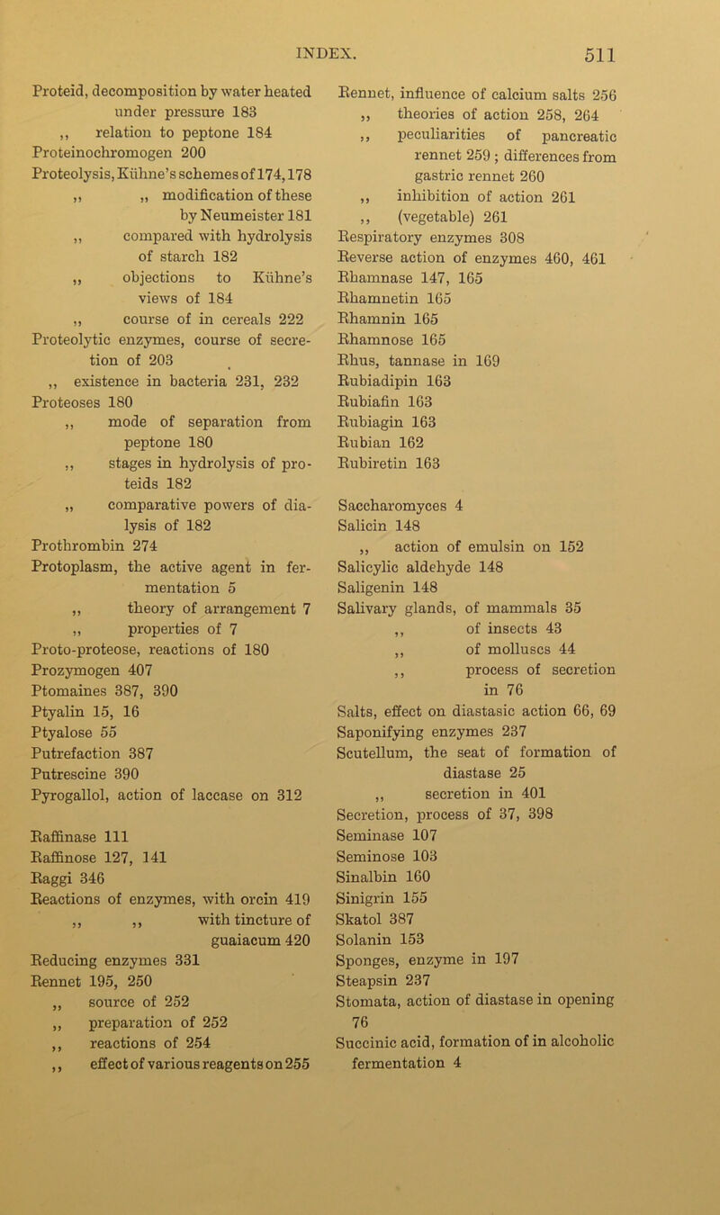 Proteid, decomposition by water heated under pressure 183 ,, relation to peptone 184 Proteinochromogen 200 Proteolysis, Kiihne’s schemes of 174,178 ,, „ modification of these by Neumeister 181 „ compared with hydrolysis of starch 182 „ objections to Ktihne’s views of 184 ,, course of in cereals 222 Proteolytic enzymes, course of secre- tion of 203 ,, existence in bacteria 231, 232 Proteoses 180 ,, mode of separation from peptone 180 ,, stages in hydrolysis of pro- teids 182 „ comparative powers of dia- lysis of 182 Prothrombin 274 Protoplasm, the active agent in fer- mentation 5 ,, theory of arrangement 7 ,, properties of 7 Proto-proteose, reactions of 180 Prozymogen 407 Ptomaines 387, 390 Ptyalin 15, 16 Ptyalose 55 Putrefaction 387 Putrescine 390 Pyrogallol, action of laccase on 312 Eaffinase 111 Eaffinose 127, 141 Eaggi 346 Eeactions of enzymes, with orcin 419 ,, ,, with tincture of guaiacum 420 Eeducing enzymes 331 Eennet 195, 250 ,, source of 252 ,, preparation of 252 ,, reactions of 254 ,, effect of various reagents on 255 Eennet, influence of calcium salts 256 ,, theories of action 258, 264 ,, peculiarities of pancreatic rennet 259 ; differences from gastric rennet 260 ,, inhibition of action 261 ,, (vegetable) 261 Eespiratory enzymes 308 Eeverse action of enzymes 460, 461 Ehamnase 147, 165 Ehamnetin 165 Ehamnin 165 Ehamnose 165 Ehus, tannase in 169 Eubiadipin 163 Eubiafin 163 Eubiagin 163 Eubian 162 Eubiretin 163 Saccharomyces 4 Salicin 148 ,, action of emulsin on 152 Salicylic aldehyde 148 Saligenin 148 Sahvary glands, of mammals 35 ,, of insects 43 ,, of molluscs 44 ,, process of secretion in 76 Salts, effect on diastasic action 66, 69 Saponifying enzymes 237 Scutellum, the seat of formation of diastase 25 ,, secretion in 401 Secretion, process of 37, 398 Seminase 107 Seminose 103 Sinalbin 160 Sinigrin 155 Skatol 387 Solanin 153 Sponges, enzyme in 197 Steapsin 237 Stomata, action of diastase in opening 76 Succinic acid, formation of in alcoholic fermentation 4