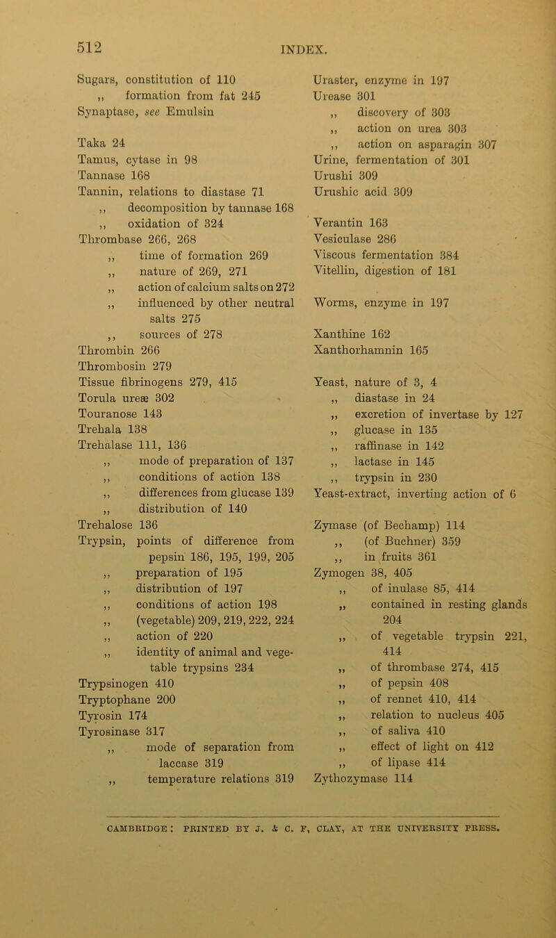 Sugars, constitution of 110 ,, formation from fat 245 Synaptase, see Emulsin Taka 24 Tamus, cytase in 98 Tannase 168 Tannin, relations to diastase 71 ,, decomposition by tannase 168 ,, oxidation of 324 Thrombase 266, 268 ,, time of formation 269 ,, nature of 269, 271 ,, action of calcium salts on 272 ,, influenced by other neutral salts 275 ,, sources of 278 Thrombin 266 Thrombosin 279 Tissue fibrinogens 279, 415 Torula ureas 302 Touranose 143 Trehala 138 Trehalase 111, 136 ,, mode of preparation of 137 ,, conditions of action 138 ,, differences from glucase 139 ,, distribution of 140 Trehalose 136 Trypsin, points of difference from pepsin 186, 195, 199, 205 ,, preparation of 195 ,, distribution of 197 ,, conditions of action 198 ,, (vegetable) 209, 219,222, 224 ,, action of 220 ,, identity of animal and vege- table trypsins 234 Trypsinogen 410 Tryptophane 200 Tyrosin 174 Tyrosinase 317 ,, mode of separation from laccase 319 ,, temperature relations 319 Uraster, enzyme in 197 Urease 301 ,, discovery of 303 ,, action on urea 303 ,, action on asparagin 307 Urine, fermentation of 301 Urushi 309 Urushic acid 309 Verantin 163 Vesiculase 286 Viscous fermentation 384 ViteUin, digestion of 181 Worms, enzyme in 197 Xanthine 162 Xanthorhamnin 165 Yeast, nature of 3, 4 „ diastase in 24 ,, excretion of invertase by 127 ,, glucase in 135 ,, raffinase in 142 ,, lactase in 145 ,, trypsin in 230 Yeast-extract, inverting action of 6 Zymase (of Bechamp) 114 ,, (of Buchner) 359 ,, in fruits 361 Zymogen 38, 405 ,, of inulase 85, 414 „ contained in resting glands 204 ,, of vegetable trypsin 221, 414 „ of thrombase 274, 415 „ of pepsin 408 „ of rennet 410, 414 „ relation to nucleus 405 ,, of saliva 410 „ effect of light on 412 ,, of lipase 414 Zythozymase 114 CAMBKIDGE : PRINTED BY J. i C. F, CLAY, AT THE UNIVERSITY PRESS.
