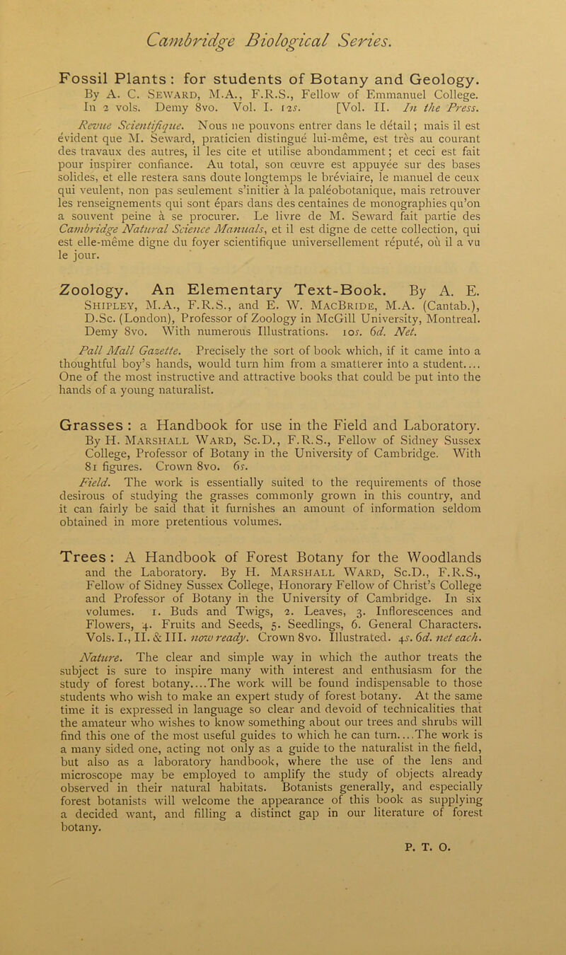 Fossil Plants : for students of Botany and Geology. By A. C. Seward, M.A., F.R.S., Fellow of Emmanuel College. In 2 vols. Demy 8vo. Vol. I. 12s. [Vol. II. In the Press. Revue Scientifique. Nous ne pouvons entrer dans le detail; mais il est evident que M. Seward, praticien distingue lui-meme, est tres au courant des travaux des autres, il les cite et utilise abondamment; et ceci est fait pour inspire!' confiance. Au total, son oeuvre est appuyee sur des bases solides, et elle restera sans doute longtemps le breviaire, le manuel de ceux qui veulent, non pas seulement s’initier a la paleobotanique, mais retrouver les renseignements qui sont epars dans des centaines de monographies qu’on a souvent peine a se pi'ociu'er. Le livre de M. Seward fait partie des Cambridge Natural Science Manuals, et il est digne de cette collection, qui est elle-meme digne du foyer scientifique universellement repute, ou il a vu le jour. Zoology. An Elementary Text-Book. By A. E. Shipley, M.A., F.R.S., and E. W. MacBride, M.A. (Cantab.), D.Sc. (London), Professor of Zoology in McGill University, Montreal. Demy 8vo. With numerous Illustrations. lor. ^d. Net. Pall Mall Gazette. Precisely the sort of book which, if it came into a thoughtful boy’s hands, would turn him from a smatterer into a student.... One of the most instructive and attractive books that could be put into the hands of a young naturalist. Grasses : a Handbook for use in the Field and Laboratory. By H. Marshall Ward, Sc.D., F.R.S., Fellow of Sidney Sussex College, Professor of Botany in the University of Cambridge. With 81 figures. Crown 8vo. 6s. Field. The work is essentially suited to the requirements of those desirous of studying the grasses commonly grown in this country, and it can fairly be said that it furnishes an amount of information seldom obtained in more pretentious volumes. Trees : A Handbook of Forest Botany for the Woodlands and the Laboratory. By H. Marshall Ward, Sc.D., F.R.S., Fellow of Sidney Sussex College, Honorary Fellow of Christ’s College and Professor of Botany in the University of Cambridge. In six volumes. i. Buds and Twigs, 2. Leaves, 3. Inflorescences and Flowers, 4. Fruits and Seeds, 5. Seedlings, 6. General Characters. now ready. Crown 8vo. Illustrated. j^s.6d. net each. Nature. The clear and simple way in which the author treats the subject is sure to inspire many with interest and enthusiasm for the study of forest botany....The work will be found indispensable to those students who wish to make an expert study of forest botany. At the same time it is expressed in language so clear and devoid of technicalities that the amateur who wishes to know something about our trees and shrubs will find this one of the most useful guides to which he can turn....The work is a many sided one, acting not only as a guide to the naturalist in the field, but also as a laboratory handbook, where the use of the lens and microscope may be employed to amplify the study of objects already observed in their natural habitats. Botanists generally, and especially forest botanists will welcome the appearance of this book as supplying a decided want, and filling a distinct gap in our literature of forest botany. P. T. 0.