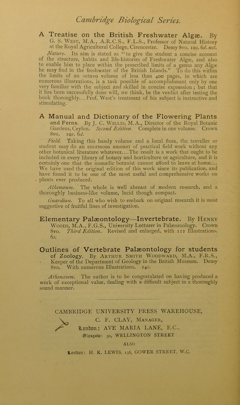 A Treatise on the British Freshwater Algae. By G. S. West, M.A., A.R.C.S., F.L.S., Professor of Natural History at the Royal Agricultural College, Cirencester. Demy 8vo. \os. (id. net. Nature. Its aim is stated as “to give the student a concise account of the structure, habits and life-histories of Freshwater Alga;, and also to enable him to place within the prescribed limits of a genus any Algue he may find in the freshwater of the British Islands.” To do this within the limits of an octavo volume of less than 400 pages, in which are numerous illustrations, is a task possible of accomplishment only by one very familiar with the subject and skilled in concise expression ; but that it has been successfully done will, we think, be the verdict after testing the book thoroughly.... Prof. West’s treatment of his subject is instructive and stimulating. A Manual and Dictionary of the Flowering Plants and Ferns. By J. C. Willis, M.A., Director of the Royal Botanic Gardens, Ceylon. Second Edition. Complete in one volume. Crown 8vo. loj. (id. Field. Taking this handy volume and a local flora, the traveller or student may do an enormous amount of practical field work without any other botanical literature whatever....The result is a work that ought to be included in eveiy library of botany and horticulture or agriculture, and it is certainly one that the nomadic botanist cannot afford to leave at home.... We have used the original edition of this work since its publication, and have found it to be one of the most useful and comprehensive works on plants ever produced. Athenceum. The whole is well abreast of modern research, and a thoroughly business-like volume, lucid though compact. Guardian. To all who wi.sh to embark on original research it is most suggestive of fruitful lines of investigation. Elementary Palaeontology—Invertebrate. By Henry Woods, M.A., F.G.S., University Lecturer in Palseozoology. Croum 8vo. Third Edition. Revised and enlarged, with 112 Illustrations. Outlines of Vertebrate Palaeontology for students of Zoology. By Arthur Smith Woodward, M.A., F.R.S., Keeper of the Department of Geology in the British Museum. Demy 8vo. With numerous Illustrations. 14^'. Athenceum. The author is to be congratulated on having produced a work of exceptional value, dealing with a difficult subject in a thoroughly sound manner. 6j. CAMBRIDGE UNIVERSITY PRESS WAREHOUSE, C. F. CLAY, Manager, lionlion: AYE MARIA LANE, E.C., ©lastjoto: 50, WELLINGTON STREET ALSO ILonUon: H. K. LEWIS. 1.36, GOWER STREET, W.C.