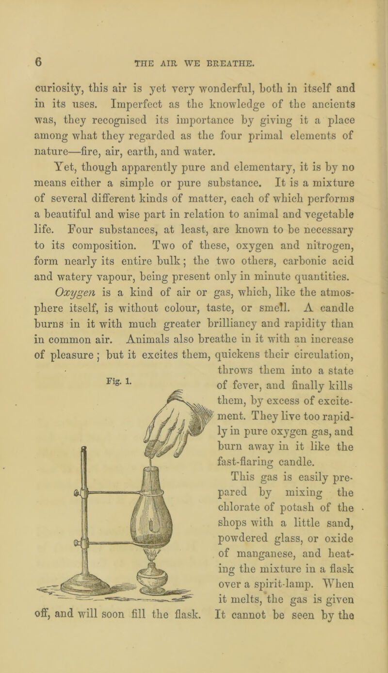 curiosity, this air is yet very wonderful, both in itself and in its uses. Imperfect as the knowledge of the ancients was, they recognised its importance by giving it a place among what they regarded as the four primal elements of nature—fire, air, earth, and water. Yet, though apparently pure and elementary, it is by no means either a simple or pure substance. It is a mixture of several different kinds of matter, each of which performs a beautiful and wise part in relation to animal and vegetable life. Four substances, at least, are known to be necessary to its composition. Two of these, oxygen and nitrogen, form nearly its entire bulk; the two others, carbonic acid and watery vapour, being present only in minute quantities. Oxygen is a kind of air or gas, which, like the atmos- phere itself, is without colour, taste, or smell. A candle burns in it with much greater brilliancy and rapidity than in common air. Animals also breathe in it with an increase of pleasure ; but it excites them, quickens their circulation, throws them into a state of fever, and finally kills them, by excess of excite- ment. They live too rapid- ly in pure oxygen gas, and burn away in it like the fast-fiaring candle. This gas is easily pre- pared by mixing the chlorate of potash of the shops with a little sand, powdered glass, or oxide of manganese, and heat- ing the mixture in a fiask over a spirit-lamp. When it melts, the gas is given off, and will soon fill the flask. It cannot be seen by the