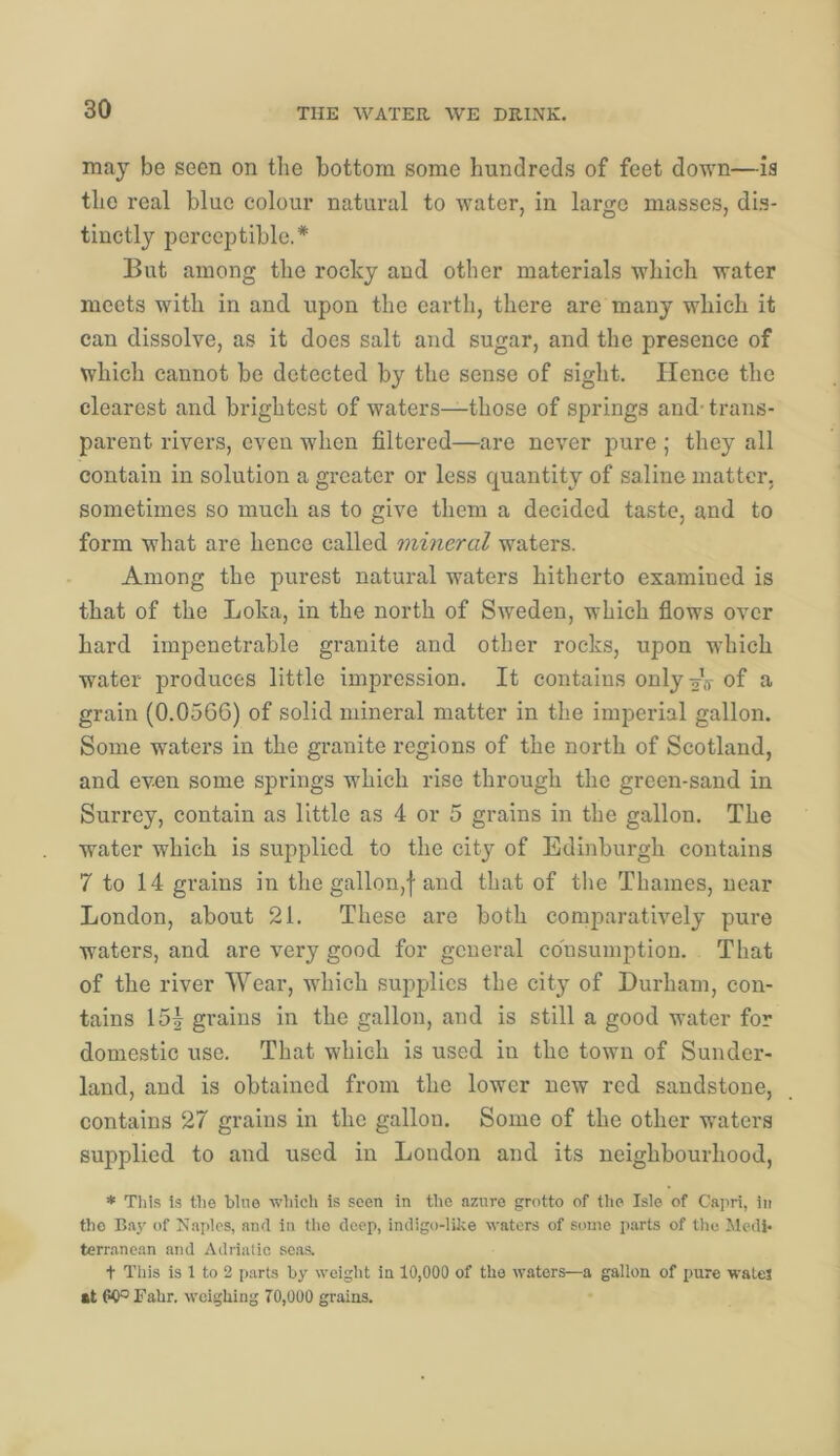 may be seen on the bottom some hundreds of feet down—ia the real blue colour natural to water, in largo masses, dis- tinctly perceptible.* But among the rocky and other materials which water meets with in and upon the earth, there are many which it can dissolve, as it does salt and sugar, and the presence of which cannot be detected by the sense of sight. Hence the clearest and brightest of waters—those of springs and- trans- parent rivers, even when filtered—are never pure ; they all contain in solution a greater or less quantity of saline matter, sometimes so much as to give them a decided taste, and to form what are hence called mineral waters. Among the purest natural waters hitherto examined is that of the Loka, in the north of Sweden, which flows over hard impenetrable granite and other rocks, upon which water produces little impression. It contains only^V of a grain (0.0566) of solid mineral matter in the imperial gallon. Some waters in the granite regions of the north of Scotland, and even some springs which rise through the green-sand in Surrey, contain as little as 4 or 5 grains in the gallon. The water which is supplied to the city of Edinburgh contains 7 to 14 grains in the gallon,f and that of the Thames, near London, about 21. These are both comparatively pure waters, and are very good for general consumption. That of the river Wear, which supplies the city of Durham, con- tains 15| grains in the gallon, and is still a good water for domestic use. That which is used in the town of Sunder- land, and is obtained from the lower new red sandstone, contains 27 grains in the gallon. Some of the other waters supplied to and used in London and its neighbourhood, * This is the blue wliich is seen in the azure grotto of the Isle of Gapri, in the Bay of Naples, and in the deep, indigo-like waters of some p.arts of the Medi- terranean and Adriatic seas. t This is 1 to 2 parts by weight in 10,000 of the waters—a gallon of pure walej at 60®Fahr. weighing 70,000 grains.