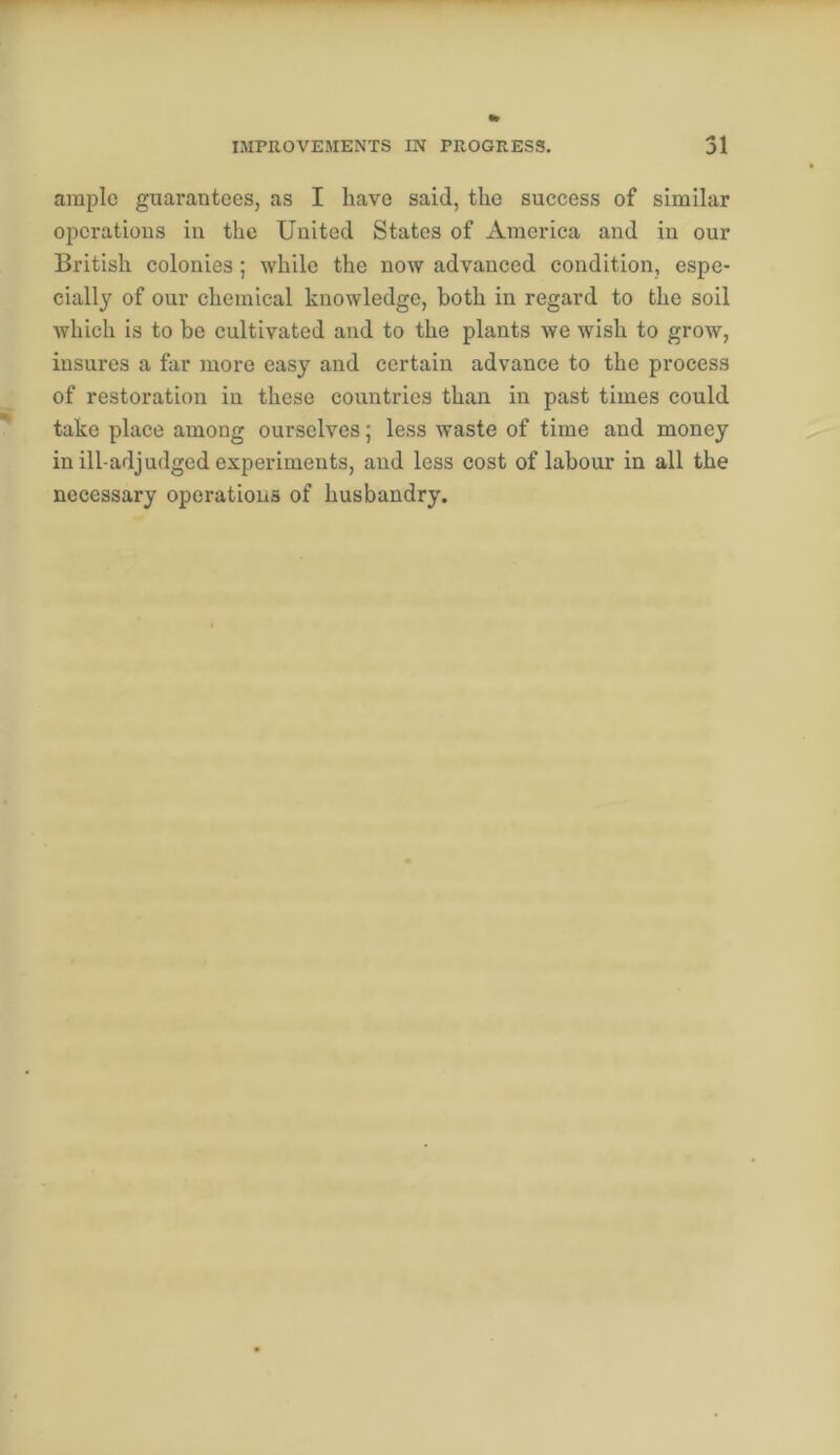 ample guarantees, as I have said, the success of similar opcratious in the United States of America and in our British colonies ; while the now advanced condition, espe- cially of our chemical knowledge, both in regard to the soil which is to be cultivated and to the plants we wish to grow, insures a far more easy and certain advance to the process of restoration in these countries than in past times could take place among ourselves; less waste of time and money in ill-adjudged experiments, and less cost of labour in all the necessary operations of husbandry.