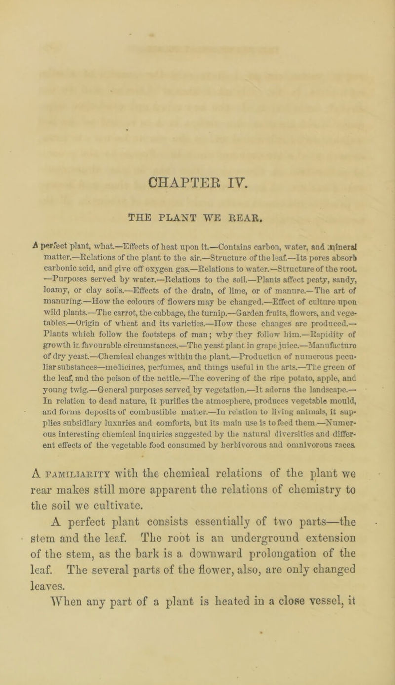 THE PLANT WE EEAR. A perfect plant, what—Effects of heat upon it—Contains carbon, water, and ;nlneral matter.—Relations of the plant to the air.—Structure of the leaf.—Its pores absorb carbonic acid, and give off oxygen gas.—Relations to water. ^Structure of the root —Purposes served by water.—Relations to the soil.—Plants affect peaty, sandy, loamy, or clay soils.—Effects of the drain, of lime, or of manure.—The art of manuring.—How the colours of flowers may be changed.—Effect of culture upon wild plants.—The carrot, the cabbage, the turnip.—Garden fruits, flowers, and vege- tables.—Origin of wheat and its varieties.—How these changes are produced.— Plants which follow the footsteps of man; why they follow him.—Rapidity of growth in favourable circumstances.—The yeast plant in grape juice.—ilanufacturo of dry yciist—Chemical changes within the plant—Production of numerous pecu- liar substances—^medicines, perfumes, and things useful in the arts.—^The green of the leaf, and the poison of the nettle.—The covering of the ripe potato, apple, and young twig—General purposes served by vegetation.—It adorns the landscape.— In relation to dead nature, it purifies the atmosphere, produces vegetable mould, ai;d forms deposits of combustible matter.—In relation to living animals, it sup- plies subsidiary luxuries and comforts, but its main use is to feed them.—Numer- ous interesting chemical inquiries suggested by the natural diversities and differ- ent effects of the vegetable food consumed by herbivorous and ou)nivorous races. A FAMILIARITY witli tliG cliemical relations of tlie plant we rear makes still more apparent the relations of chemistry to the soil we cultivate. A perfect plant consists essentially of two parts—the stem and the leaf. The root is an underground extension of the stem, as the bark is a downward prolongation of the leaf. The several parts of the flower, also, are only changed leaves. When any part of a plant is heated in a close vessel, it