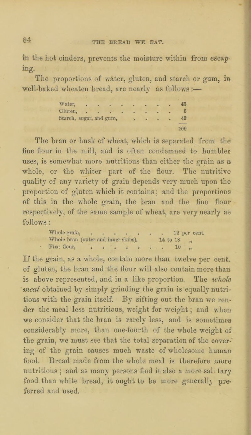THE BREAD WE EAT. in the hot cinders, prevents the moisture within from escap ing. The proportions of water, gluten, and starch or gum, in well-baked wheaten bread, are nearly as follows:—• The bran or husk of wheat, which is separated from the fine flour in the mill, and is often condemned to humbler uses, is somewhat more nutritious than either the grain as a whole, or the whiter part of the flour. The nutritive quality of any variety of grain depends very much upon the proportion of gl.uten which it contains; and the proportions of this in the wdiole grain, the bran and the fine flour respectively, of the same sample of wheat, are very nearly as follows : Whole grain, 12 per cent W'hole bran (outer and inner skins). 14 to 18 „ Finij flour, . 10 „ If the grain, as a whole, contain more than twelve per cent, of gluten, the bran and the flour will also contain more than is above represented, and in a like proportion. The ivh.ole meal obtained by simply grinding the grain is equally nutri- tious with the grain itself. By sifting out the bran we ren- der the meal less nutritious, weiglit for weight; and when we consider that the bran is rarely less, and is sometimes considerably more, than one-fourth of the whole weight of the grain, wm must see that the total separation of the cover-' ing of the grain causes much waste of wholesome human food. Bread made from the whole meal is therefore more nutritious ; and as many persons find it also a more sal tary food than white bread, it ought to be more generall3 p:?e- ferred and used. Water, Gluten, Starch, sugar, and gum. 45 6 49 100