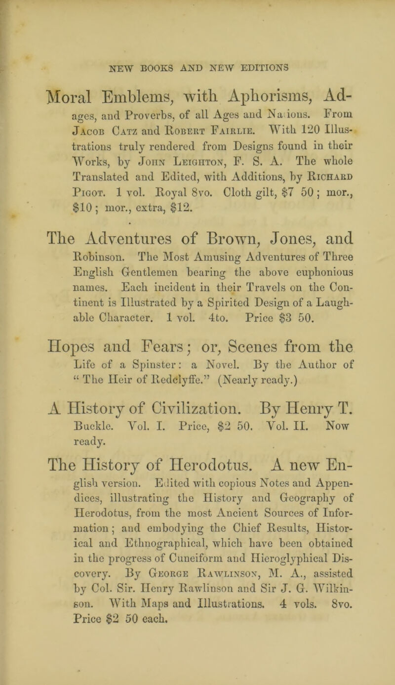 Moral Emblems, with Aphorisms, Ad- ages, and Proverbs, of all Ages and Na ions. From Jacob Catz and Robert Fairlie. 120 Illus- trations truly rendered from Designs found in their W^'orks, by John Leighton, F. S. A. The whole Translated and Edited, wdth Additions, by Richard PiGOT. 1 vol. Royal 8vo. Cloth gilt, $7 50 ; mor., $10 ; mor., extra, $12. The xidventiires of Browm, Jones, and Robinson. The Most Amusing Adventures of Three English Gentlemen bearing the above euphonious names. Each incident in their Travels on the Con- tinent is Illustrated by a Spirited Design of a Laugh- able Character. 1 vol. 4to. Price $3 50. Hopes and Fears; or. Scenes from the Life of a Spinster: a Novel. By the Author of “ The Heir of Redclyffe.” (Nearly ready.) A ITistoiy of Civilization. By Henry T. Buckle. Vol. I. Price, $2 50. Vol. II. Now ready. The History of Herodotus. A new En- glish version. Edited with copious Notes and Appen- dices, illustrating the History and Geography of Herodotus, from the most Ancient Sources of Infor- mation ; and embodying the Chief Results, Histor- ical and Ethnographical, which have been obtained in the progress of Cuneiform and Hieroglyphieal Dis- covery. By George Rawlinsox, M. A., assisted by Col. Sir. Henry Rawlinson and Sir J. G. Wilkin- son. With Maps and Illustrations. 4 vols. 8vo. Price $2 50 each.