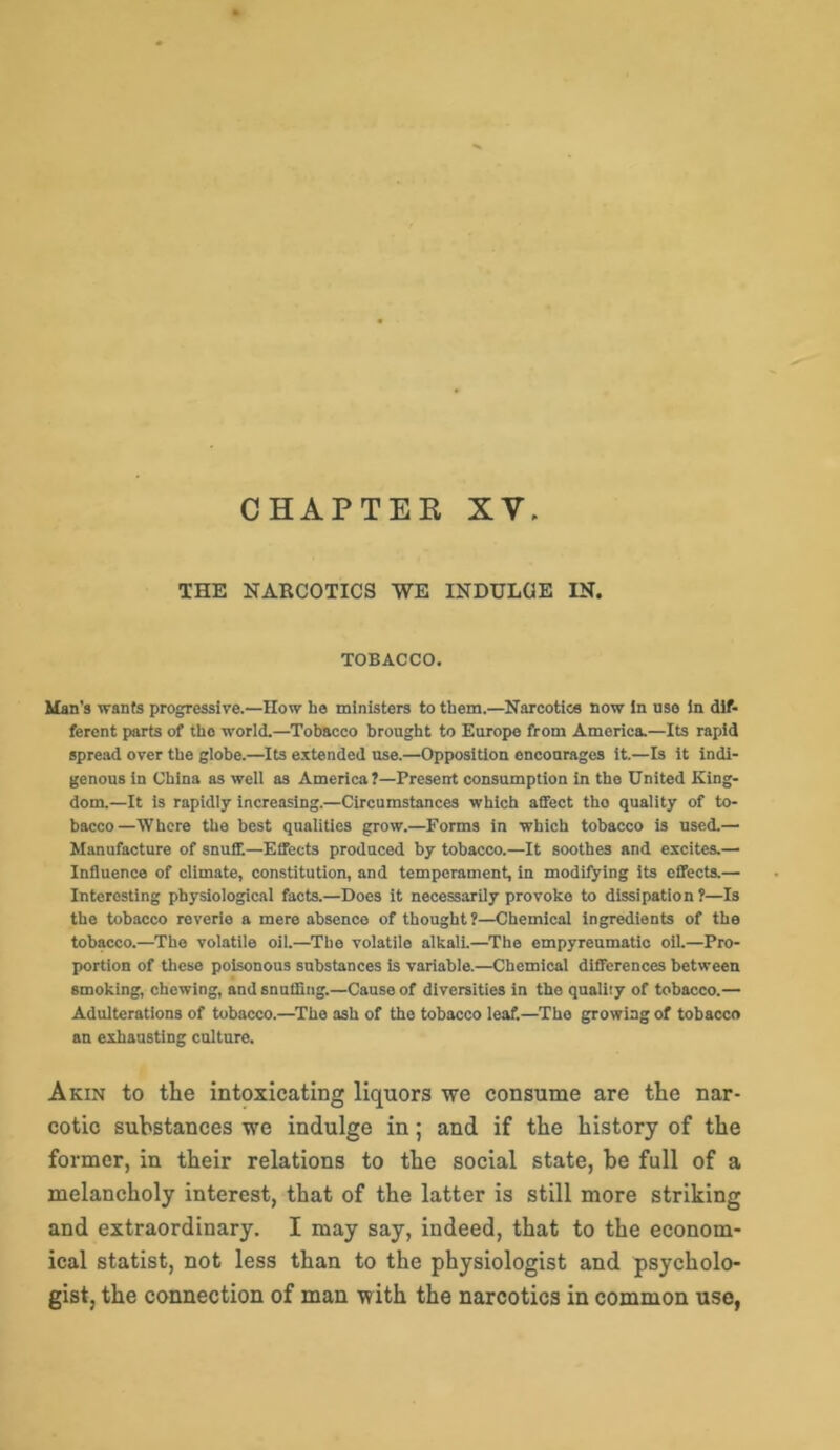 CHAPTEK XV. THE NARCOTICS WE INDULGE IN. TOBACCO. Man's wants progressive.—How he ministers to them.—Narcotics now in use in dif- ferent parts of the world.—Tobacco brought to Europe from America.—Its rapid spread over the globe.—Its extended use.—Opposition encourages it.—Is it indi- genous in China as well as America?—Present consumption in the United King- dom.—It is rapidly increasing.—Circumstances which affect tho quality of to- bacco—Where the best qualities grow.—Forms in which tobacco is used.— Manufacture of snuff—Effects produced by tobacco.—It soothes and excites.— Influence of climate, constitution, and temperament, in modifying its effects.— Interesting physiological facts.—Does it necessarily provoke to dissipation ?—Is the tobacco reverie a mere absence of thought?—Chemical ingredients of the tobacco.—Tho volatile oil.—The volatile alkali.—The empyreumatio oil.—Pro- portion of these poisonous substances is variable.—Chemical differences between smoking, chewing, and snuffing.—Cause of diversities in the quality of tobacco.— Adulterations of tobacco.—Tho ash of the tobacco leaf.—Tho growing of tobacco an exhausting culture. Akin to the intoxicating liquors we consume are the nar- cotic substances we indulge in; and if the history of the former, in their relations to the social state, be full of a melancholy interest, that of the latter is still more striking and extraordinary. I may say, indeed, that to the econom- ical statist, not less than to the physiologist and psycholo- gist, the connection of man with the narcotics in common use,