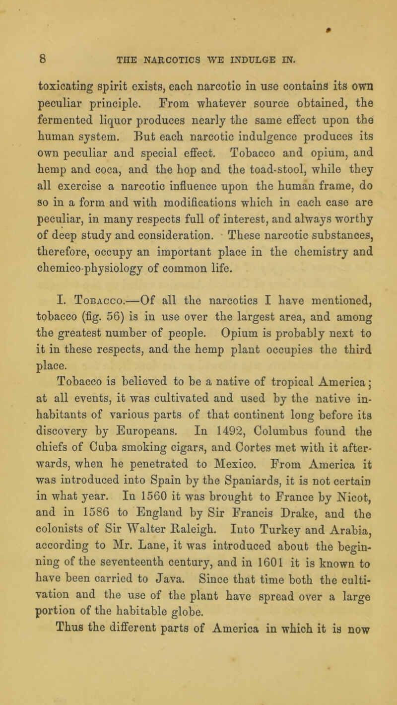 toxicating spirit exists, each narcotic in use contains its own peculiar principle. From whatever source obtained, the fermented liquor produces nearly the same effect upon the human system. But each narcotic indulgence produces its own peculiar and special effect. Tobacco and opium, and hemp and coca, and the hop and the toad-stool, while they all exercise a narcotic influence upon the human frame, do so in a form and with modifications which in each case are peculiar, in many respects full of interest, and always worthy of deep study and consideration. These narcotic substances, therefore, occupy an important place in the chemistry and chemico-physiology of common life. I. Tobacco.—Of all the narcotics I have mentioned, tobacco (fig. 56) is in use over the largest area, and among the greatest number of people. Opium is probably next to it in these respects, and the hemp plant occupies the third place. Tobacco is believed to be a native of tropical America; at all events, it was cultivated and used by the native in- habitants of various parts of that continent long before its discovery by Europeans. In 1492, Columbus found the chiefs of Cuba smoking cigars, and Cortes met with it after- wards, when he penetrated to Mexico. From America it was introduced into Spain by the Spaniards, it is not certain in what year. In 1560 it was brought to France by Nicot, and in 1586 to England by Sir Francis Drake, and the colonists of Sir Walter Baleigh. Into Turkey and Arabia, according to Mr. Lane, it was introduced about the begin- ning of the seventeenth century, and in 1601 it is known to have been carried to Java. Since that time both the culti- vation and the use of the plant have spread over a large portion of the habitable globe. Thus the different parts of America in which it is now