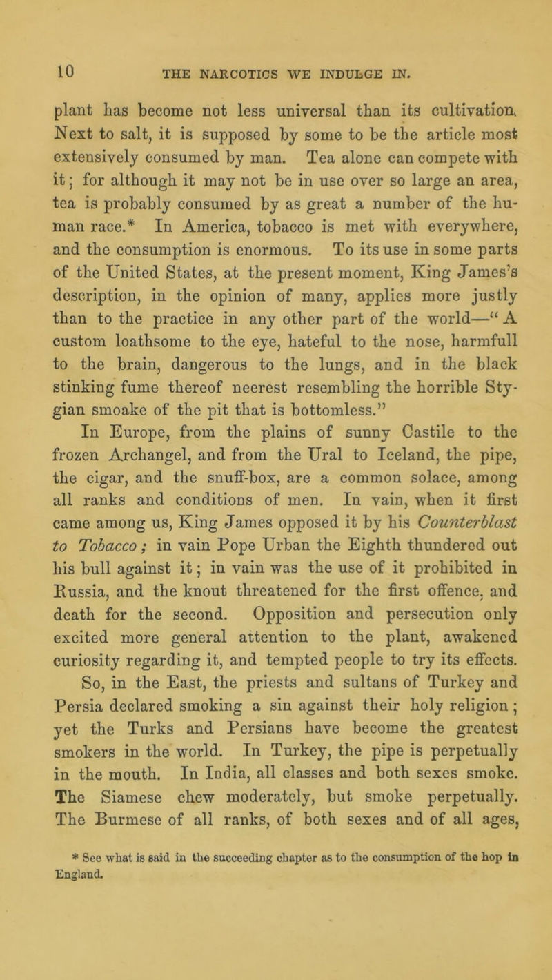 plant has become not less universal than its cultivation, Next to salt, it is supposed by some to be the article most extensively consumed by man. Tea alone can compete with it; for although it may not be in use over so large an area, tea is probably consumed by as great a number of the hu- man race.* In America, tobacco is met with everywhere, and the consumption is enormous. To its use in some parts of the United States, at the present moment, King James’s description, in the opinion of many, applies more justly than to the practice in any other part of the world—u A custom loathsome to the eye, hateful to the nose, harmfull to the brain, dangerous to the lungs, and in the black stinking fume thereof neerest resembling the horrible Sty- gian smoake of the pit that is bottomless.” In Europe, from the plains of sunny Castile to the frozen Archangel, and from the Ural to Iceland, the pipe, the cigar, and the snuff-box, are a common solace, among all ranks and conditions of men. In vain, when it first came among us, King James opposed it by his Counterblast to Tobacco; in vain Pope Urban the Eighth thundered out his bull against it; in vain was the use of it prohibited in Kussia, and the knout threatened for the first offence, and death for the second. Opposition and persecution only excited more general attention to the plant, awakened curiosity regarding it, and tempted people to try its effects. So, in the East, the priests and sultans of Turkey and Persia declared smoking a sin against their holy religion ; yet the Turks and Persians have become the greatest smokers in the world. In Turkey, the pipe is perpetually in the mouth. In India, all classes and both sexes smoke. The Siamese chew moderately, but smoke perpetually. The Burmese of all ranks, of both sexes and of all ages, * See what is said in the succeeding chapter as to the consumption of the hop In England.