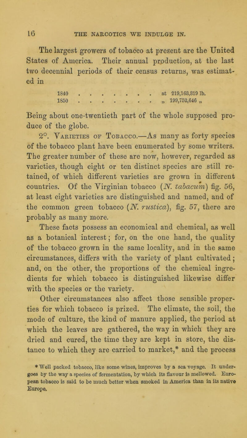 The largest growers of tobacco at present are the United States of America. Their annual production, at the last two decennial periods of their census returns, was estimat- ed in 1S40 at 219,163,3191b. 1S50 199,752,646 „ Being about one-twentieth part of the whole supposed pro- duce of the globe. 2°. Varieties of Tobacco.—As many as forty species of the tobacco plant have been enumerated by some writers. The greater number of these are now, however, regarded as varieties, though eight or ten distinct species are still re- tained, of which different varieties are grown in different countries. Of the Virginian tobacco (AT. tabacum) fig. 56, at least eight varieties are distinguished and named, and of the common green tobacco {N. rustica), fig. 57, there arc probably as many more. These facts possess an economical and chemical, as well as a botanical interest; for, on the one hand, the quality of the tobacco grown in the same locality, and in the same circumstances, differs with the variety of plant cultivated; and, on the other, the proportions of the chemical ingre- dients for which tobacco is distinguished likewise differ with the species or the variety. Other circumstances also affect those sensible proper- ties for which tobacco is prized. The climate, the soil, the mode of culture, the kind of manure applied, the period at which the leaves are gathered, the way in which they are dried and cured, the time they are kept in store, the dis- tance to which they are carried to market,* and the process ♦Well packed tobacco, like some wines, improves by a sea voyage. It under- goes by the way a species of fermentation, by which its flavour is mellowed. Euro- pean tobacco is said to be much better when smoked in America than in its nativo Europe,