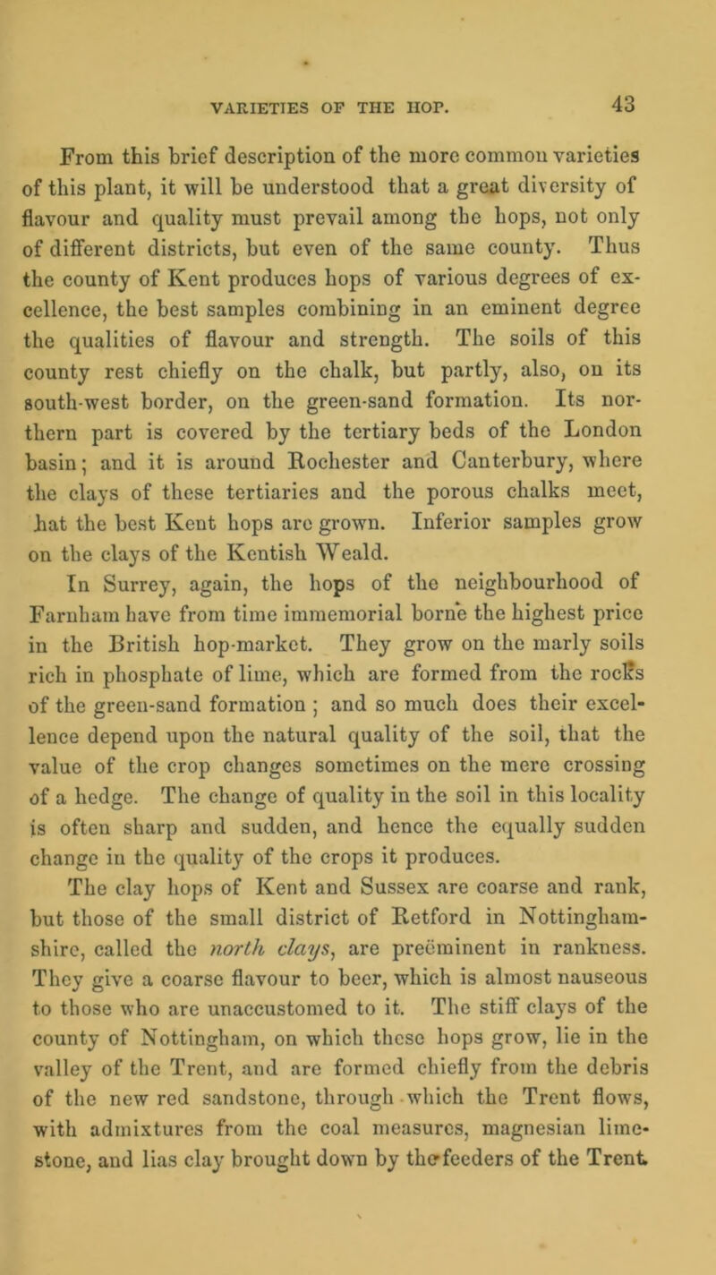 From this brief description of the more common varieties of this plant, it will he understood that a great diversity of flavour and quality must prevail among the hops, not only of different districts, but even of the same county. Thus the county of Kent produces hops of various degrees of ex- cellence, the best samples combining in an eminent degree the qualities of flavour and strength. The soils of this county rest chiefly on the chalk, but partly, also, on its south-west border, on the green-sand formation. Its nor- thern part is covered by the tertiary beds of the London basin; and it is around Rochester and Canterbury, where the clays of these tertiaries and the porous chalks meet, hat the best Kent hops are grown. Inferior samples grow on the clays of the Kentish Weald. In Surrey, again, the hops of the neighbourhood of Farnham have from time immemorial borne the highest price in the British hop-market. They grow on the marly soils rich in phosphate of lime, which are formed from the roclis of the green-sand formation ; and so much does their excel- lence depend upon the natural quality of the soil, that the value of the crop changes sometimes on the mere crossing of a hedge. The change of quality in the soil in this locality is often sharp and sudden, and hence the equally sudden change in the quality of the crops it produces. The clay hops of Kent and Sussex are coarse and rank, but those of the small district of Retford in Nottingham- shire, called the north clays, are preeminent in rankness. They give a coarse flavour to beer, which is almost nauseous to those who are unaccustomed to it. The stiff clays of the county of Nottingham, on which these hops grow, lie in the valley of the Trent, and are formed chiefly from the debris of the new red sandstone, through which the Trent flows, with admixtures from the coal measures, magnesian lime- stone, and lias clay brought down by the-feeders of the Trent