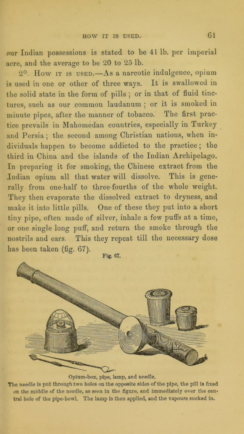 nur Indian possessions is stated to be 41 lb. per imperial acre, and the average to be 20 to 25 lb. 2°. How it is used.—As a narcotic indulgence, opium is used in one or other of three ways. It is swallowed in the solid state in the form of pills ; or in that of fluid tinc- tures, such as our common laudanum ; or it is smoked in minute pipes, after the manner of tobacco. The first prac- tice prevails in Mahomedan countries, especially in Turkey and Persia; the second among Christian nations, when in- dividuals happen to become addicted to the practice ; the third in China and the islands of the Indian Archipelago. In preparing it for smoking, the Chinese extract from the Indian opium all that water will dissolve. This is gene- rally from one-half to three-fourths of the whole weight. They then evaporate the dissolved extract to dryness, and make it into little pills. One of these they put into a short tiny pipe, often made of silver, inhale a few puffs at a time, or one single long puff, and return the smoke through the nostrils and ears. This they repeat till the necessary dose has been taken (fig. 67). Fig. 67. Opinm-box, pipe, lamp, and needle. The needle is put through two holes on the opposite sides of the pipe, the pill is fixed on the middle of the needle, as seen in the figure, and immediately over the cen- tral hole of the pipe-bowl. The lamp is then applied, and the vapours sucked in.