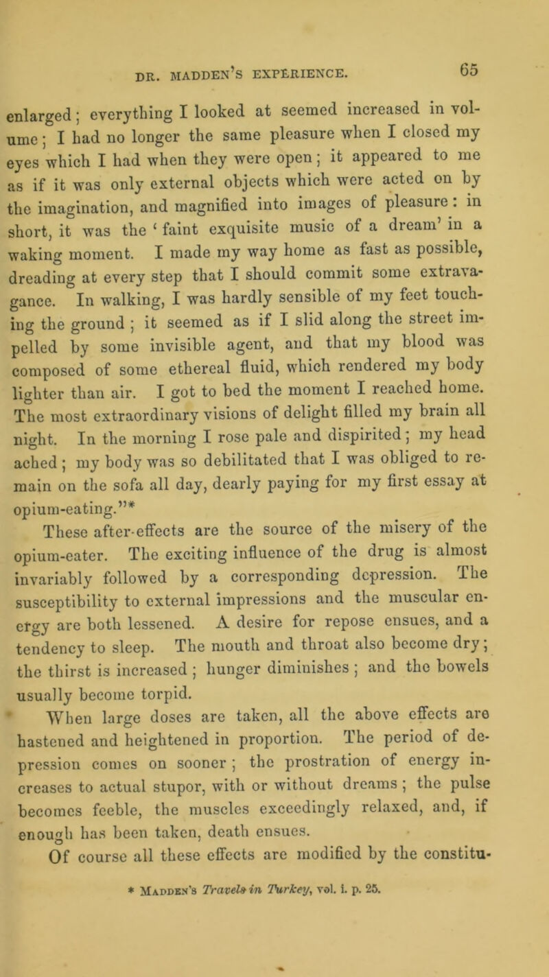 dr. madden’s experience. enlarged; everything I looked at seemed increased in vol- ume ; I had no longer the same pleasure when I closed my eyes which I had when they were open; it appeared to me as if it was only external objects which were acted on by the imagination, and magnified into images of pleasure . in short, it was the ‘ faint exquisite music of a dream in a waking moment. I made my way home as fast as possible, dreading at every step that I should commit some extras a- gance. In walking, I was hardly sensible of my feet touch- ing the ground ; it seemed as if I slid along the street im- pelled by some invisible agent, and that my blood was composed of some ethereal fluid, which rendered my body lighter than air. I got to bed the moment I reached home. The most extraordinary visions of delight filled my brain all night. In the morning I rose pale and dispirited; my head ached 5 my body was so debilitated that I was obliged to le- main on the sofa all day, dearly paying for my first essay at opium-eating.”* These after-effects are the source of the misery of the opium-eater. The exciting influence of the drug is almost invariably followed by a corresponding depression. The susceptibility to external impressions and the muscular en- ergy are both lessened. A desire for repose ensues, and a tendency to sleep. The mouth and throat also become dry, the thirst is increased ; hunger diminishes ; and the bowels usually become torpid. When large doses are taken, all the above effects are hastened and heightened in proportion. The period of de- pression comes on sooner j the prostration of energy in- creases to actual stupor, with or without dreams; the pulse becomes feeble, the muscles exceedingly relaxed, and, if enough has been taken, death ensues. Of course all these effects are modified by the constitu- * Madden's Travel» in Turkey, yol. i. p. 25.